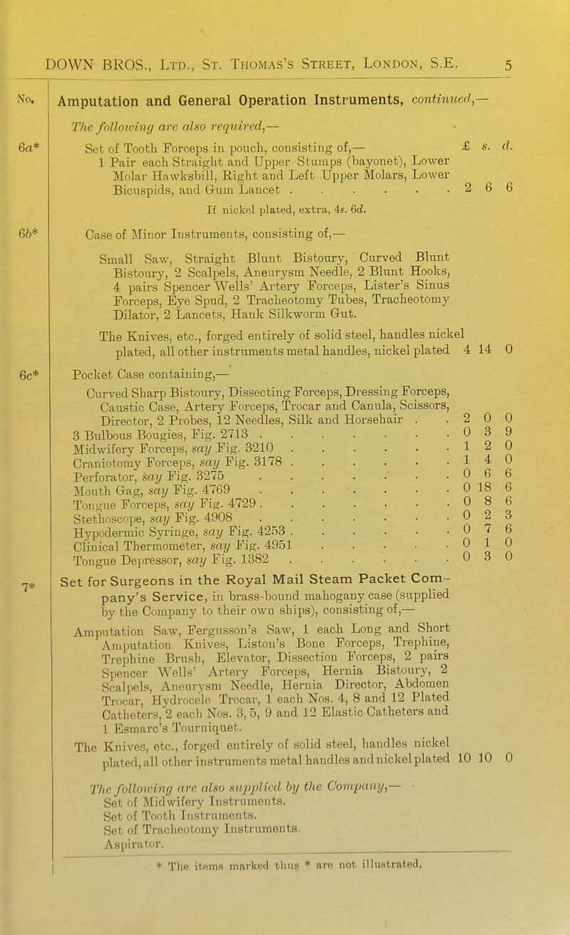 No. Amputation and General Operation Instruments, continued — The following are also required,— 6a* Set of Tooth Forceps in pouch, consisting of,— 1 Pair each Straight and Upper Stamps (bayonet), Lower Molar Hawksbill, Right and Left Upper Molars, Lower Bicuspids, and Gum Lancet ...... If nickel plated, extra, 4s. 6d. 66* Case of Minor Instruments, consisting of,— Small Saw, Straight Blunt Bistoury, ' Curved Blunt Bistoury, 2 Scalpels, Aneurysm Needle, 2 Blunt Hooks, 4 pairs Spencer Wells' Artery Forceps, Lister's Sinus Forceps, Eye Spud, 2 Tracheotomy Tubes, Tracheotomy Dilator, 2 Lancets, Hank Silkworm Gut. The Knives, etc., forged entirely of solid steel, handles nickel plated, all other instruments metal handles, nickel plated 4 14 0 6c* Pocket Case containing,— Curved Sharp Bistoury, Dissecting Forceps, Dressing Forceps, Caustic Case, Artery Forceps, Trocar and Canula, Scissors, Director, 2 Probes, 12 Needles, Silk and Horsehair . .200 3 Bulbous Bougies, Fig. 2713 . . Midwifery Forceps, say Fig. 8210 Craniotomy Forceps, say Fig. 3178 . Perforator, say Fig. 3275 Mouth Gag, say Fig. 4769 Tongue Forceps, say Fig. 4729 . Stethoscope, say Fig. 4908 Hypodermic Syringe, say Fig. 4253 . Clinical Thermometer, say Fig. 4951 Tongue Depressor, say Fig. 1382 rj.^ Set for Surgeons in the Royal Mail Steam Packet Com- pany's Service, in brass-bound mahogany case (supplied by the Company to their own ships), consisting of ,— Amputation Saw, Fergusson's Saw, 1 each Long and Short Amputation Knives, Liston's Bone Forceps, Trephine, Trephine Brush, Elevator, Dissection Forceps, 2 pairs Spencer Wells' Artery Forceps, Hernia Bistoury, 2 Scalpels, Aneurysm Needle, Hernia Director, Abdomen Trocar, Hydrocele Trocar, 1 each Nos. 4, 8 and 12 Plated Catheters, 2 each Nos. 3, 5, 9 and 12 Elastic Catheters and 1 Esmarc's Tourniquet. The Knives, etc., forged entirely of solid steel, handles nickel plated, all other instruments metal handles and nickel plated 10 10 0 The folloioing are also supplied by the Company,— ■ Set of Midwifery Instruments. Set of Tooth Instruments. Set of Tracheotomy Instruments. Aspirator. ^ *• The items marked thug * are not illustrated, £ s. d. 2 6 6 12 0 14 0 0 6 6 0 18 6 0 8 6 0 2 3 0 7 6 0 10 0 3 0