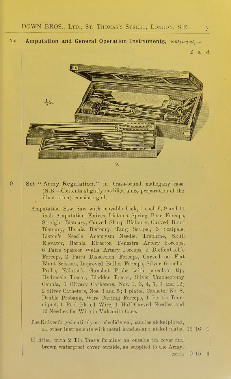 No. Amputation and General Operation Instruments, continued,— £ s. d. 9. Set Army Regulation, in brass-bound mahogany case (N.B.—Contents slightly modified since preparation of the illustration), consisting of,— Amputation Saw, Saw with movable back, 1 each 6, 9 and 11 inch Amputation Knives, Liston's Spring Bone Forceps, Straight Bistoury, Carved Sharp Bistoury, Curved Blunt Bistoury, Hernia Bistoury, Tang Scalpel, 3 Scalpels, Liston's Needle, Aneurysm Needle, Trephine, Skull Elevator, Hernia Director, Fenestra Artery Forceps, 6 Pairs Spencer Wells' Artery Forceps, 2 Dieffenbach's Forceps, 2 Pairs Dissection Forceps, Curved on Flat Blunt Scissors, Improved Bullet Forceps, Silver Gunshot Probe, Nelaton's Gunshot Probe with porcelain tip. Hydrocele Trocar, Bladder Trocar, Silver Tracheotomy Canula, 6 Olivary Catheters, Nos. 1, 3, 4, 7, 9 and 12; 2 Silver Catheters, Nos. 3 and 5; 1 plated Catheter No, 8, Double Probang, Wire Cutting Forceps, 1 Petit's Tour- niquet, 1 Reel Plated Wire, G Half-Curved Needles and 12 Needles for Wii'e in Vulcanite Case. The Knives forged entirelyout of solidsteel, handles nickel lolatecl, all other instruments with metal handles and nickel plated 16 16 0 If fitted with 2 Tin Trays forming an outside tin cover and brown waterproof cover outside, as supplied to the Army,