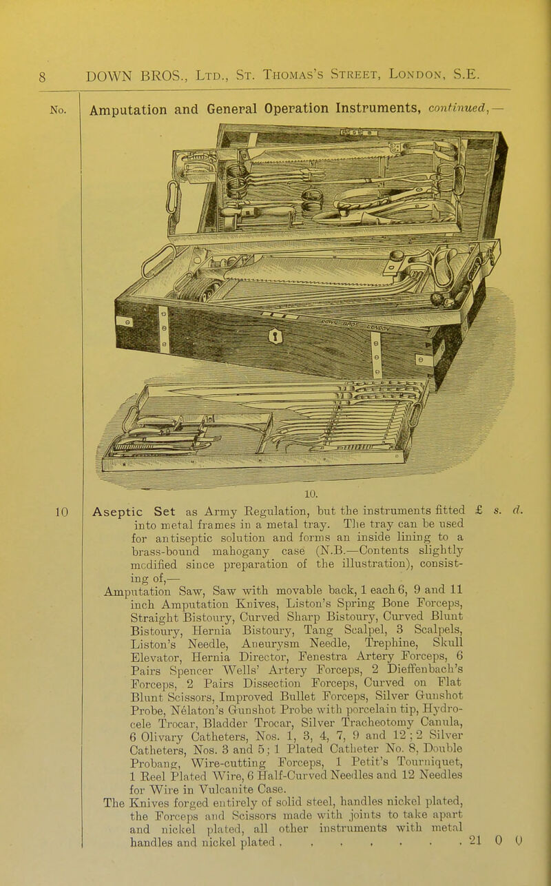 Amputation and General Operation Instruments, continued,— 10. Aseptic Set as Army Regulation, but the instruments fitted £ s. d. into metal frames iu a metal tray. Tlie tray can be used for antiseptic solution and forms an inside lining to a brass-bound mahogany case (N.B.—Contents slightly modified siuce preparation of the illustration), consist- ing of,— Amputation Saw, Saw with movable back, 1 each 6, 9 and 11 inch Amputation Knives, Liston's Spring Bone Forceps, Straight Bistoury, Curved Sharp Bistoury, Curved Blunt Bistoury, Hernia Bistoury, Tang Scalpel, 3 Scalpels, Liston's Needle, Aneurysm Needle, Trephine, Skull Elevator, Hernia Director, Fenestra Artery Forceps, 6 Pairs Spencer Wells' Artery Forceps, 2 Dieffenbach's Forceps, 2 Pairs Dissection Forceps, Curved on Flat Blunt Scissors, Improved Bullet Forceps, Silver Gunshot Probe, Nelaton's Gunshot Probe witli porcelain tip. Hydro- cele Trocar, Bladder Trocar, Silver Tracheotomy Cauula, 6 Olivary Catheters, Nos. 1, 3, 4, 7, 9 and 12 ; 2 Silver Catheters, Nos. 3 and 5; 1 Plated Catheter No. 8, Double Probang, Wire-cutting Forceps, 1 Petit's Tourniquet, 1 Reel Plated Wire, 6 Half-Curved Needles and 12 Needles for Wii'e in Vulcanite Case. The Elnives forged entirely of solid steel, handles nickel plated, the Forceps and Scissors made with joints to take apart and nicUel plated, all other instruments with metal handles and nickel plated . . . , . . , 21 0 0