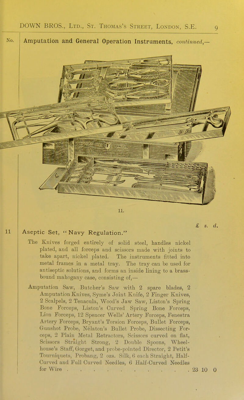 Amputation and General Operation Instruments, continued,— 11. Aseptic Set, Navy Regulation. The Knives forged entirely of solid steel, handles nickel plated, and all forceps and scissors made with joints to take apart, nickel plated. The instruments fitted into metal frames in a metal tray. The tray can be used for antiseptic solutions, and forms an inside lining to a brass- bound mahogany case, consisting of,— Amputation Saw, Butcher's Saw with 2 spare blades, 2 Amputation Knives, Syme's Joint Knife, 2 Finger Knives, 2 Scalpels, 2 Tenacula, Wood's Jaw Saw, Liston's Spring Bone Forceps, Liston's Curved Spring Bone Forceps, Lion Forceps, 12 Spencer Wells' Artery Forceps, Fenestra Artery Forceps, Bryant's Toi'sion Forceps, Bullet Forceps, Gunshot Probe, Nelaton's Bullet Probe, Dissecting For- ceps, 2 Plain Metal Retractors, Scissors curved on flat, Scissors Straight Strong, 2 Double Spoons, Wheel- house's Staff, Gorget, and prnbe-pninted Director, 2 Petit's Tourniquets, Probang, 2 ozs. Silk, (> each Straight, Half- Curved and Full Curved Needles, 6 Half-Curved Needles