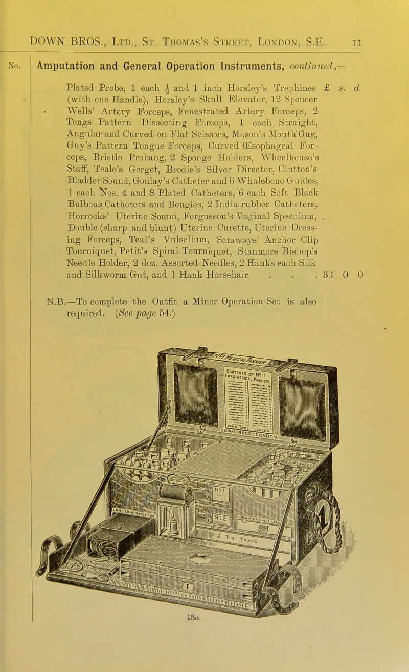 JN'o. Amputation and General Operation Instruments, contimccd,— Plated Probe, 1 eacli ^ and 1 iuch Horsley's Trephines £ s. d (wihh one Handle), Horsley's Skull Elevator, 12 Spencer Wells' Artery Forceps, Fenestrated Artery Forceps, 2 Tongs Pattern Dissecting Forceps, 1 each Straight, Angular and Curved on Flat Scissors, Mason's Mouth Gag, Guy's Pattern Tongue Forceps, Curved (Esophageal For- ceps, Bristle Probang, 2 Sponge Holders, Wheelhouse's Staff', Teale's Gorget, Brodie's Silver Director, Glutton's Bladder Soimd, Goulay's Catheter and G Whalebone Guides, 1 each ^os. 4 and 8 Plated Catheters, 6 each Soft Black Bulbous Catheters and Bougies, 2 India-rubber Catheters, Horrocks' Uterine Sound, Fergusson's Vaginal Speculum, , Double (sharp and blunt) Uterine Curette, Uterine Dress- ing Forceps, Teal's Vulsellum, Samways' Anchor Clip Tourniquet, Petit's Spiral Tourniquet, Stanmore Bishop's Needle Holder, 2 doz. Assorted Needles, 2 Hanks each Silk and Silkworm Gut, and 1 Hank Horsehair . . . 33 0 0 N.B.—To complete the Outfit a Minor Operation Set is also required. {See page 54.)