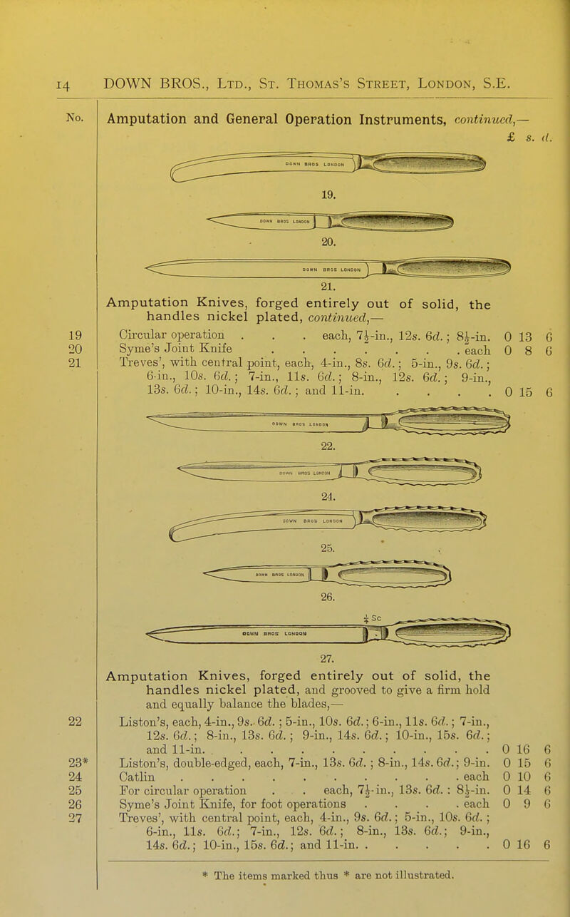 Amputation and General Operation Instruments, continued,— £ s. ((. DOWN BROS LONOON IJ^fci^' 19. DOWH BROS LDHDOl 20. DOWN BROS LONDON 21. Amputation Knives, forged entirely out of solid, the handles nickel plated, continued,— Cii'cular operation . . , each, 7^-in., 12s. 6rf.; 8|-in. 0 13 G Syme's Joint Knife each 0 8 G Treves', with central point, each, 4-in., 8s. 6d.; 5-in., 9s. 6d.; 6-in., 10s. ikl; 7-in., lis. Gd.; 8-in., 12s. Gd.; 9-in., 13s. Gd.; 10-in., 14s. Gd.; and 11-in 0 15 6 27. Amputation Knives, forged entirely out of solid, the handles nickel plated, and gi-ooved to give a firm hold and equally balance the blades,— Liston's, each, 4-in., 9s.- Gd.; 5-in., 10s. Gd.; 6-in., lis. 6f^.; 7-in., 12s. Gd.; 8-in., 13s. Gd.; 9-in., 14s. Gd.; 10-in., 15s. 6d.; and 11-in. 0 16 6 Liston's, double-edged, each, 7-in., 13s. Gd.; 8-in., 14s. Gd.; 9-in. 0 15 6 Catlin each 0 10 6 For circular operation . . each, 7|-in., 13s. 6tZ. : 8^-in. 0 14 6 Syme's Joint Knife, for foot operations .... each 0 9 G Treves', with central point, each, 4-in., 9s. Gd.; 5-in., 10s. Gd. ; 6-in., lis. Gd.; 7-in., 12s. Gd.; 8-in., i.3s. Gd.; 9-in., 14s. 6cZ.; 10-in., 15s. 6£i.; and 11-in 0 16 6