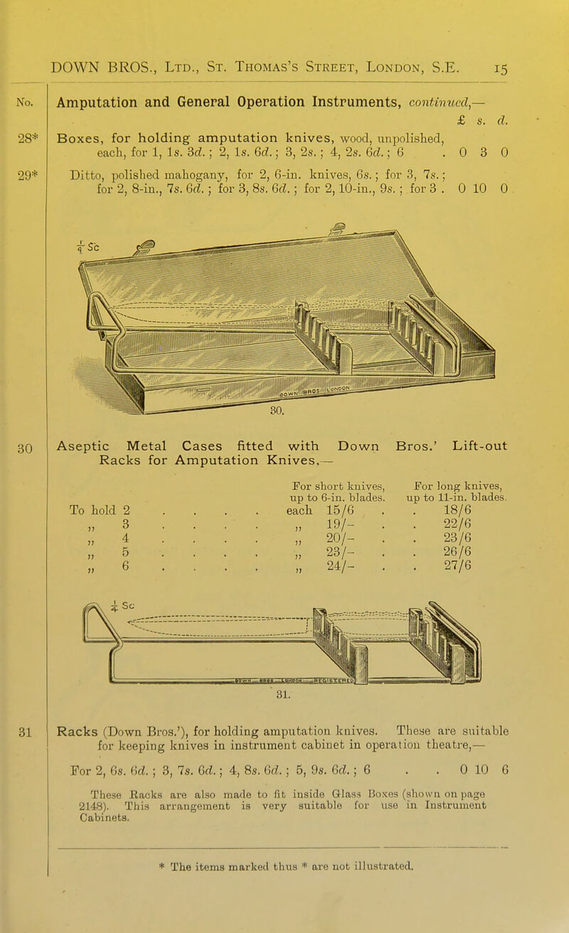 iXo. Amputation and General Operation Instruments, continued — £ s. d. 28* Boxes, for holding amputation knives, wood, unpolished, each, for 1, Is. 3d.; 2, Is. 6d.; 3, 2s.; 4, 2s. 6d.; 6 .030 29* Ditto, polished mahogany, for 2, 6-in. knives, 6s.; for 3, 7s.; for 2, 8-in., 7s. 6d.; for 3, 8s. Gd.; for 2,10-in., 9s. ; for 3 . 0 10 0 . 30 Aseptic Metal Cases fitted with Racks for Amputation Knives, Down Bros.' Lift-out To hold 2 3 4 5 6 For short knives, up to 6-in. blades, each 15/6 „ 19/- . „ 20/- . „ 23/- . „ 24/- . For long knives, up to 11-in. blades. 18/6 22/6 23/6 26/6 27/6 Racks (Down Bros.'), for holding amputation knives. These are suitable for keeping knives in instrument cabinet in operation theatre,— For 2, 6s. 6rf. ; 3, 7s. Gd.; 4, 8s. Gd.; 5, 9s. Gd.; G . . 0 10 6 These Eacks are also made to fib inside Glass Boxes (shown on page 2148). This arrangement is very suitable for use in Instrument Cabinets.