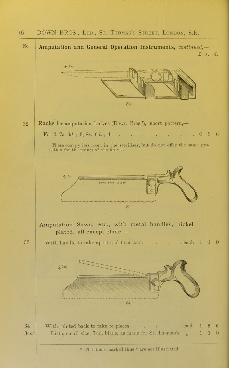 Amputation and General Operation Instruments, continued,— £ s. d. Racks for amputation knives (Down Bros.'), short pattern,— For 2, 7s. 6cZ.; 3, 8s. 6cZ. ; 4 0 9 6 These occupy less room in the sterilizer, but do not offer the same pro- tection for the points of the knives. 34 34a* Amputation Saws, etc., with metal handles, nickel plated, all except blade,— With, handle to take apart and fii'm back . each 110 With jointed back to take to pieces . . . . Ditto, small size, 7-iu. blade, as made for St. Thomas's each 1 3 fi 110