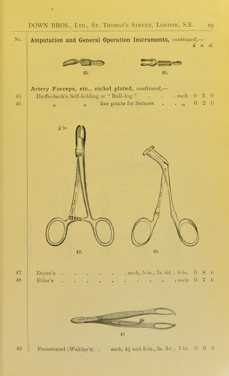 Amputation and General Operation Instruments, continued — £ s. d. 46. Artery Forceps, etc., nickel plated, continued,— Dieffenbach's Self-holding or  Bull-dog  „ fine points for Sutures eacli 0 2 0 0 2 0 49 Fenestrated (Wakley's) each, 4.^ and B-in., Bs. 3'/. ; 7-in. 0 0 fi