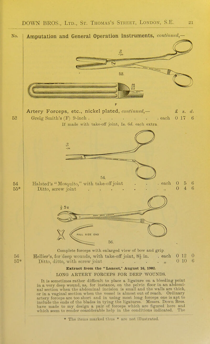 No. I Amputation and. General Operation Instruments, continued,— Artery Forceps, etc., nickel plated, continued,— £ s. d- Greig Smith's (F) 9-iiicli each 0 17 6 If made with take-off joint, Is. Qd. each extra. 56 57* Halsted's Mosquito, witt take-off joint Ditto, screw joint .... each 0 5 6 0 4 6 0 0 12 10 Complete forceps with enlarged view of bow and grip. Hellier's, for deep wounds, with take-off joint, 8^ in. . each Ditto, ditto, with screw joint . . . . . „ Extract from the  Lancet, August 16, 1902. LONG AETERY FORCEPS EOR DEEP WOUNDS. It is sometimes rather difficult to place a ligature on a bleeding point in a very deep wound, as, for instance, on the pelvic floor in an abdomi- nal section when the abdominal incision is small and the walls are thick, or in a vaginal section when the vessel is almost out of reach. Ordinary artery forceps are too short and in using most long forceps one is apt to include the ends of the blades in tying the ligatures. Messrs. Down Bros, have made to my design a pair of forceps which are figured here and which seem to render considerable help in the conditions indicated. The 0 6