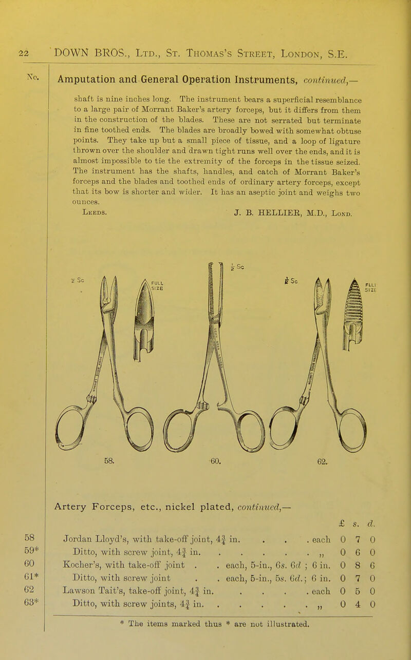 Amputation and General Operation Instruments, continued — shaft is nine inches long. The instrument bears a superficial resemblance to a large pair of Morrant Baker's artery forceps, but it differs from them in the construction of the blades. These are not serrated but terminate in fine toothed ends. The blades are broadly bowed with somewhat obtuse points. They take up but a small piece of tissue, and a loop of ligature thrown over the shoulder and drawn tight runs well over the ends, audit is almost impossible to tie the extremity of the forceps in the tissue seized. The instrument has the shafts, handles, and catch of Morrant Baker's forceps and the blades and toothed ends of ordinary artery forceps, except that its bow is shorter and wider. It has an aseptic joint and weighs two ounces. Leeds. J. B. HELLIER, M.D., Lo^•D. Artery Forceps, etc., nickel plated, continued,— £ s. d. Jordan Lloyd's, with take-off joint, 4J in. Ditto, with screw joint, 4|- in. Kocher's, with take-off joint . Ditto, with screw joint Lawson Tait's, take-off joint, 4| in Ditto, with screw joints, 4J in. each, 5-in., 6s each, 5-in., 5s . each 0 7 0 . „ 0 6 0 Qd ; 6 in. 0 8 6 M.; 6 iu. 0 7 0 . each 0 5 0 . „ 0 4 0