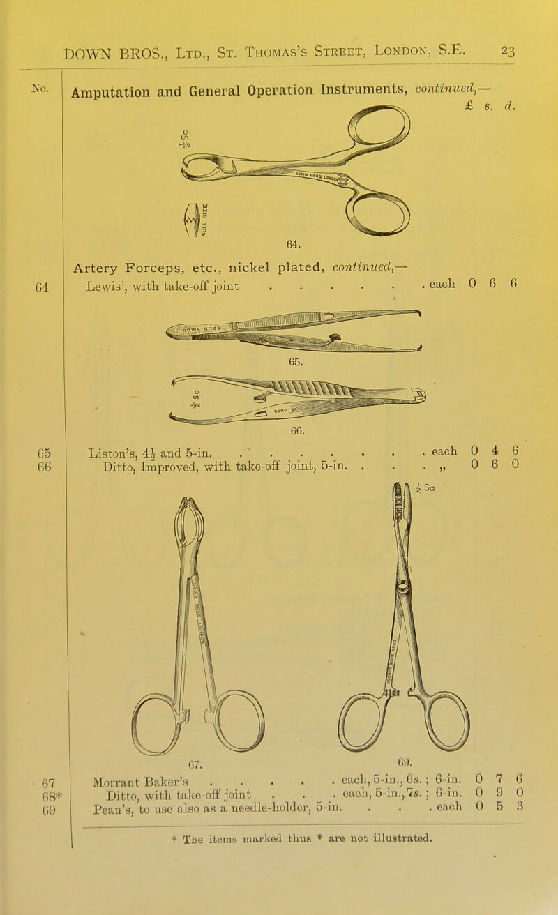 No. 64 65 66 Amputation and General Operation Instruments, continued — £ s. d. Artery Forceps, etc., nickel plated, contimoed,— Lewis', witli take-off joint eacli 0 6 6 67 68* 69 Liston'g, 4| and 5-in. . . Ditto, Improved, witli take-off joint, 5-in. each 0 4 6 0 6 0 67. 69. Morrant Baker's each, 5-in., 6s.; 6-in. 0 7 6 Ditto, with take-off joint . . . each, 5-in., 7s. ; 6-iu. 0 9 0 Pean's, to use also as a needle-holder, 5-in. . . . each 0 5 3