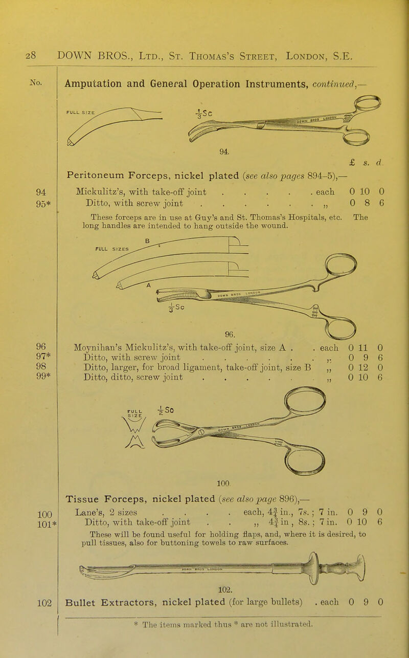 Amputation and General Operation Instruments, continued,— FULL SIZE £ s. d Peritoneum Forceps, nickel plated {see also pages 894-5),— Mickulitz's, with take-off joint each 0 10 C Ditto, with screw joint „ 0 8 C These forceps are in use at Guy's and St. Thomas's Hospitals, etc. The long handles are intended to hang outside the wound. FULL SIZES Moynihan's Mickulitz's, with take-off joint, size A . Ditto, with screw joint ...... Ditto, larger, for broad ligament, take-off joint, size B Ditto, ditto, screw joint ...... each FULL SIZE 0 11 0 0 9 6 0 12 0 0 10 6 Tissue Forceps, nickel plated {see also page 896),— Lane's, 2 sizes .... each, 4f in., 7s. ; 7 in. Ditto, with take-off joint . . ,, 4| in , 8s. ; 7 in. These will be found useful for holding flaps, and, where it is desired, to pull tissues, also for buttoning towels to raw surfaces. 0 9 0 10 'KO«H~'BH05't.0NOON~ 0 6 102. Bullet Extractors, nickel plated (for large bullets) . each 0 9 0