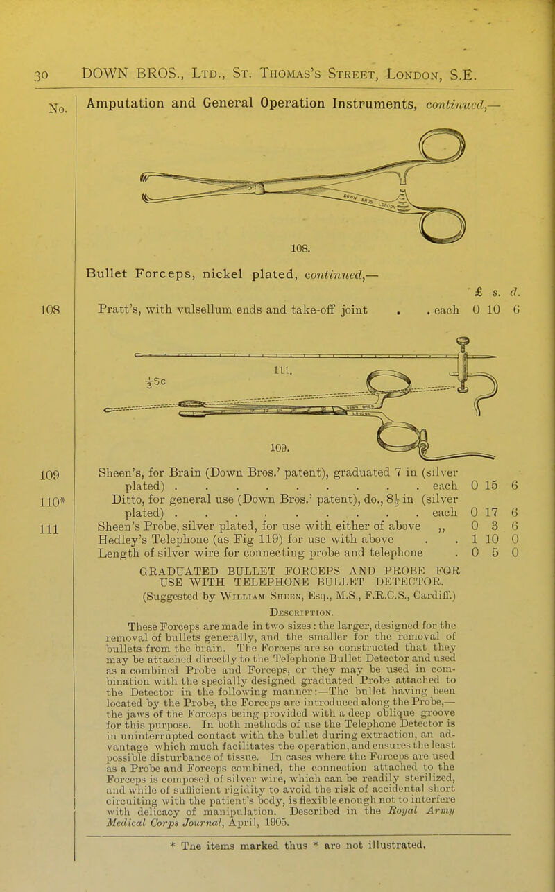 Amputation and General Operation Instruments, continucd,- 108. Bullet Forceps, nickel plated, continued,— Pratt's, witli vulsellum ends and take-oiF joint £ s. (J. .eacli 0 10 6 Sheen's, for Brain (Down Bros.' patent), graduated 7 in (silver plated) ......... each Ditto, for general use (Down Bros.' patent), do., 8^ in (silver plated) .... ..... each Sheen's Probe, silver plated, for use with either of above ,, Hedley's Telephone (as Fig 119) for use with above Length of silver wire for connecting probe and telephone GRADUATED BULLET POE,CEPS AND PROBE FOR USE WITH TELEPHONE BULLET DETECTOR. (Suggested by William Sheen, Esq., M.S , F.R.C.S., Cardiff.) Description. These Forceps are made in two sizes: the lai'ger, designed for the removal of bviUets generally, and the smaller for the removal of bullets from the brain. The Forceps are so constructed that they may be attached directly to tlie Telephone Bullet Detector and used as a combined Probe and Forceps, or they may be used in com- bination with the specially designed graduated Probe attached to the Detector in the following manner:—The bullet having been located by the Probe, the Forceps are introduced along the Probe,— the jaws of the Forceps being provided with a deep oblique groove for this purpose. In both methods of use the Telephone Detector is in uninterrupted contact with the bullet during extraction, an ad- vantage which much facilitates the operation, and ensures the least possible disturbance of tissue, In cases where the Forceps are used as a Probe and Forceps combined, the connection attached to the Forceps is com230sed of silver wire, which can be readily sterilized, and while of sufiicient rigidity to avoid the risk of accidental short circuiting with the patient's body, is flexible enough not to interfere with delicacy of manipulation. Described in the Moijal Army Medical Corps Journal, April, 1905. 0 15 6 0 0 1 0 17 3 10 5 6 G 0 0