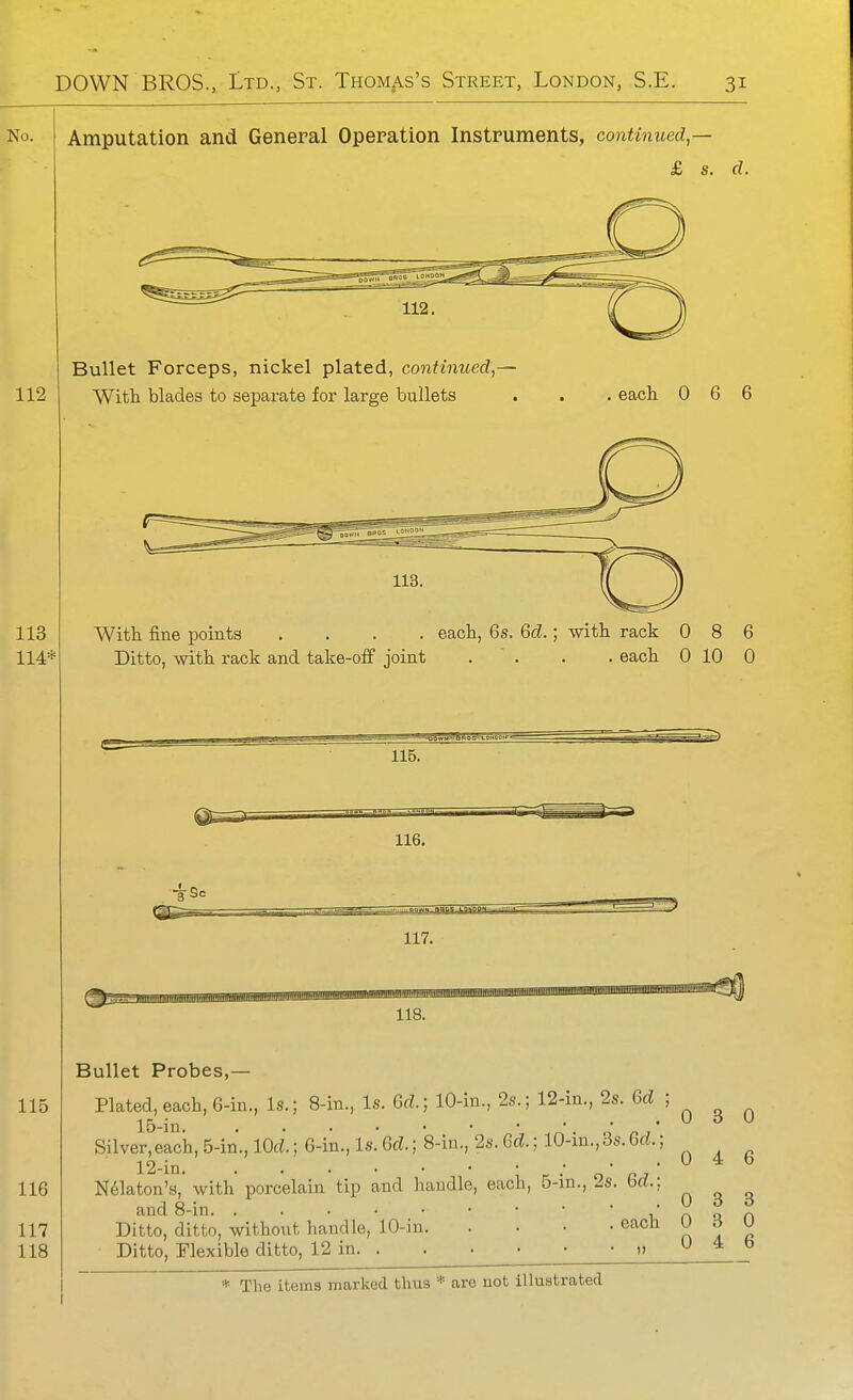 Amputation and General Operation Instruments, continued,— £ s. d. Bullet Forceps, nickel plated, continued,— With blades to separate for large bullets . each 0 6 6 With fine points .... each, 6s. M.; with rack 086 Ditto, with rack and take-off joint . . . . each 0 10 0 115. 116, 117. 118. Bullet Probes,— Plated, each, 6-in., Is.; 8-in., Is. M.) 10-in., 2s.; 12-in., 2s. 6fZ ; ^ ^ ^ Silver,each, 5-in., lOd.) 6-in., Is. Q,d.; 8-in., 2s. Q>'d.; 10-in.,3s.6rf.; 12 in • • • • • .046 Nekton's, with porcelain tip and handle, each, B-in., 2s. Qd.\ and 8-in r'non Ditto, ditto, without handle, 10-in each ^ d U Ditto, Flexible ditto, 12 in.