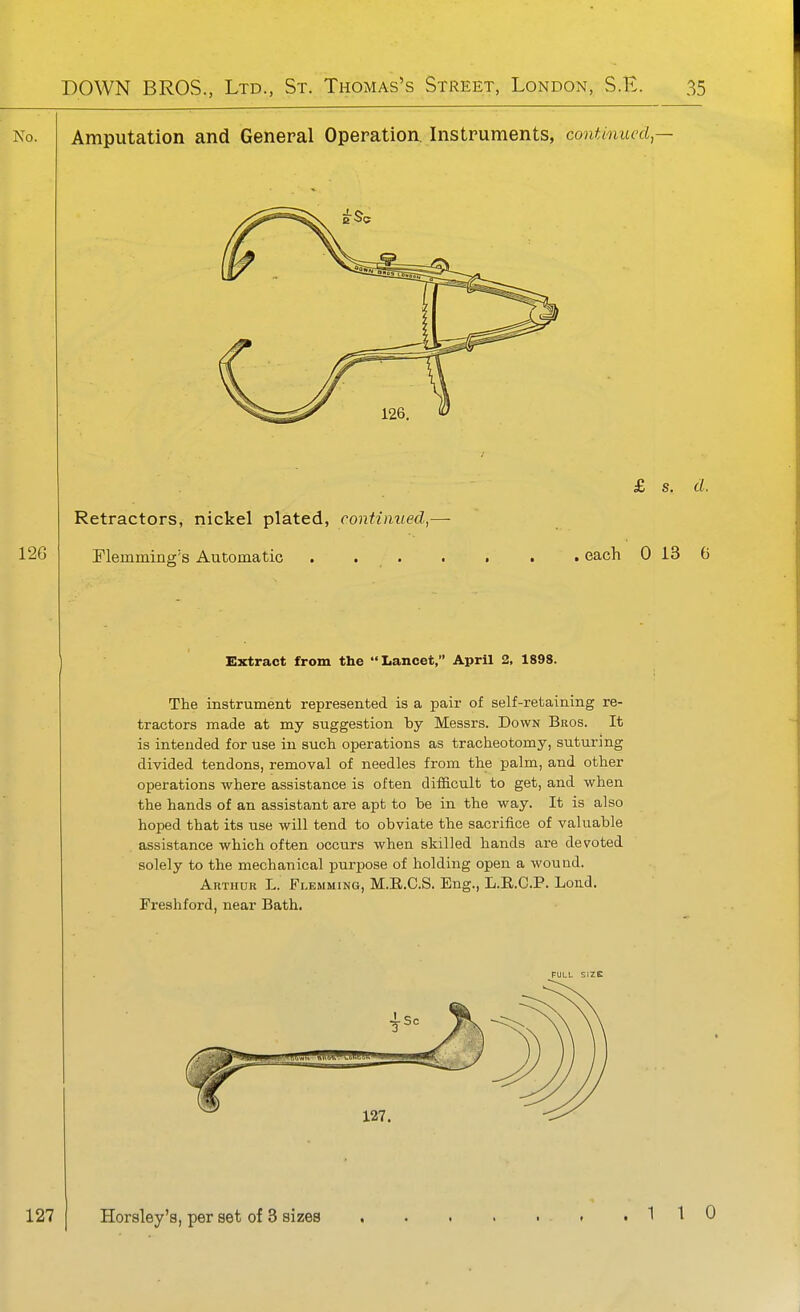 0. Amputation and General Operation. Instruments, contioiued,- £ s. d. , each 0 13 G Extract from the Lancet, April 2, 1898. The instrument represented is a pair of self-retaining re- tractors made at my suggestion by Messrs. Down Bros. It is intended for use in such operations as tracheotomy, suturing divided tendons, removal of needles from the palm, and other operations where assistance is often difficult to get, and when the hands of an assistant are apt to be in the way. It is also hoped that its use will tend to obviate the sacrifice of valuable assistance which often occurs when skilled hands are devoted solely to the mechanical purpose of holding open a wound. Arthur L. Flemming, M.E.C.S. Eng., L.E.C.P. Loud. Freshford, near Bath. PULL SIZE 127 Horaley's, per set of 3 sizes > ,110