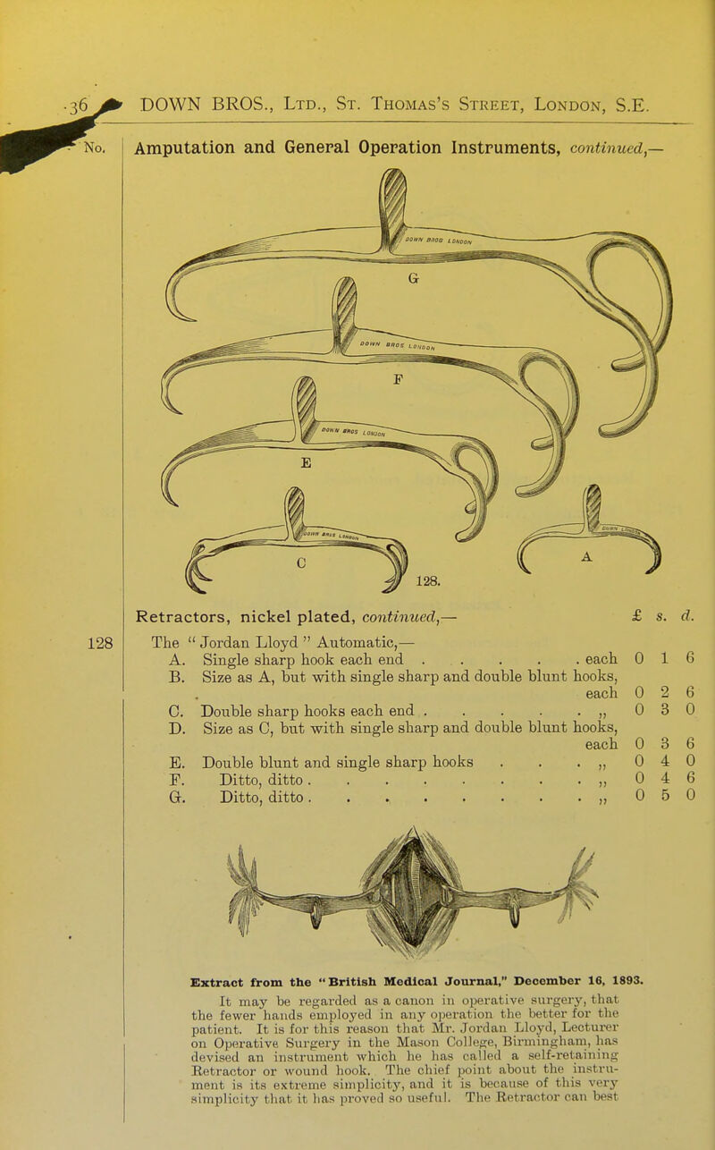 No, Amputation and General Operation Instruments, continued,— £ s. d. Retractors, nickel plated, continued,— 128 The  Jordan Lloyd  Automatic,— A. Single sharp hook each end . . . . . each 0 ~ Size as A, but with single sharp and double blunt hooks, each 0 2 Double sharp hooks each end . . . . . „ Size as C, but with single sharp and double blunt hooks, each 0 E. Double blunt and single sharp hooks . . . „ Ditto, ditto. ,, Ditto, ditto. . ,, B. C. D. G. 0 0 0 1 6 0 3 6 0 6 0 6 0 Extract from the British Medical Journal, December 16, 1893. It may be regarded as a canon in operative surgerj', that the fewer hands employed in any operation the better for the patient. It is for this reason tliat Mr. Jordan Lloyd, Lecturer on Operative Surgery in the Mason College, Birmingham, has devised an instrument which he has called a self-retaining Eetractor or wound hook. The chief point about the instru- ment is its extreme simplicity, and it is because of this very .simplicity that it has proved so useful. The Retractor can best