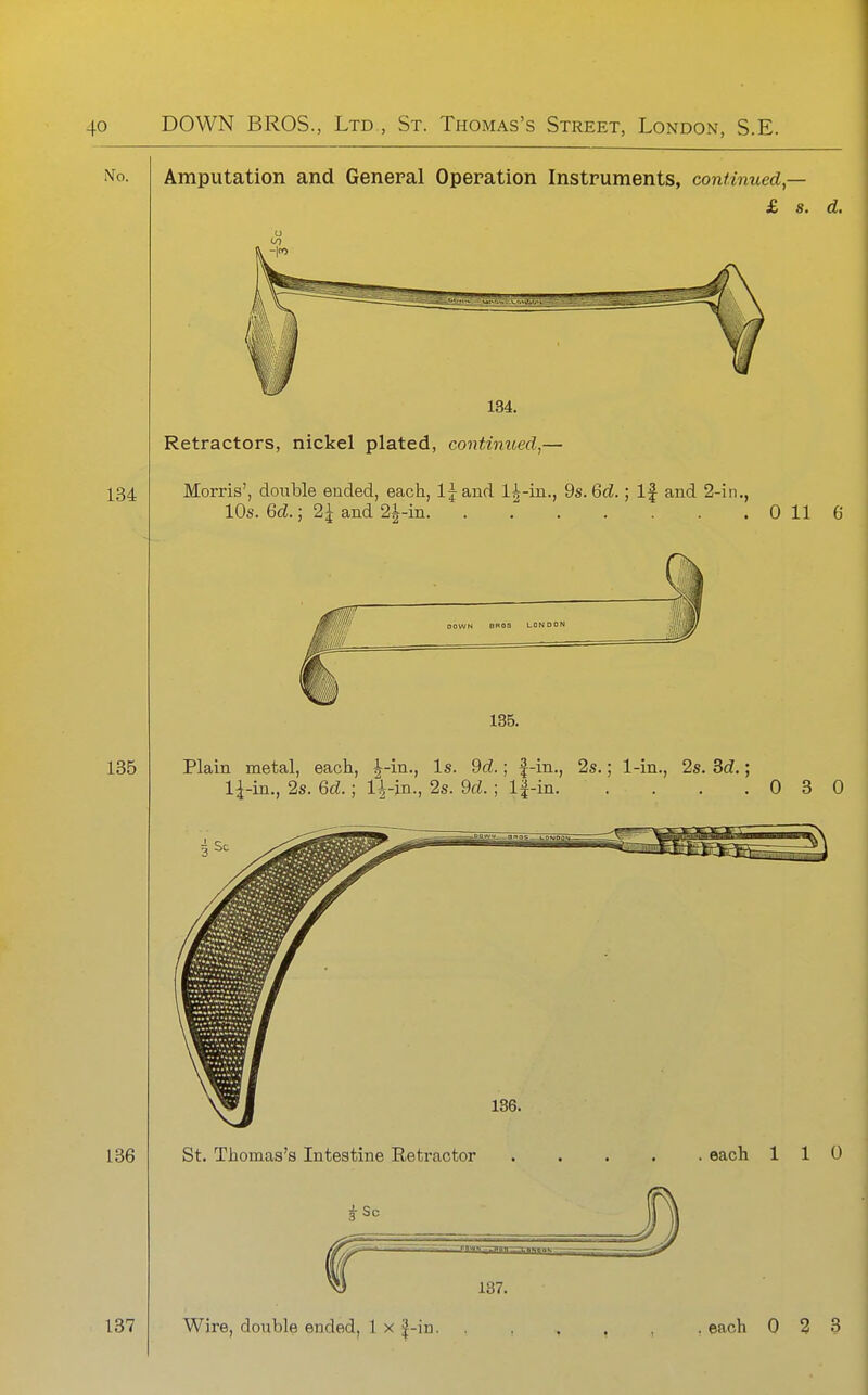 Amputation and General Operation Instruments, continued,- £ s. d. 134. Retractors, nickel plated, continued,— Morris', double ended, each, IJand li^-in., 9s. Qd.; If and 2-in., 10s. 6d.; 2i and 2J-in. . 0 116 Plain metal, each, i^-in.. Is. dd.; |-in., 2s.; 1-in., 2s. 3cZ.; 1^-in., 2s. Qd.; lh,-m., 2s. 9cZ. ; l|-in 0 3 0 St. Thomas's Intestine Retractor each 110 137.