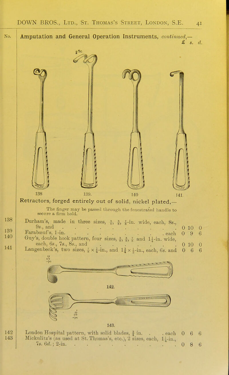 Amputation and General Operation Instruments, continued^— £ s. d. 138 139. 140 141. Retractors, forged entirely out of solid, nickel plated,— The finger may be passed through the fenestrated handle to secure a firm hold. A A i S) 8) 8 -in. wide, each, 8s., Durham's, made in three sizes, 9s., and .... Faraboeuf's. 1-in. ........ each Guy's, double hook pattern, four sizes, f, f, f and 1^-in. wide, each, 6s., 7s., 8s., and Langenbeck's, two sizes, I x ^-in., and If x }^-m., each, 6s. and 0 10 0 9 0 10 0 6 142. 0 6 0 6 London Hospital pattern, with solid blades, f in. . .each 0 6 6 Mickulitz's (as used at St. Thomas's, etc.), 2 sizes, each, l{-in., 7s. Gd.; 2-in 086