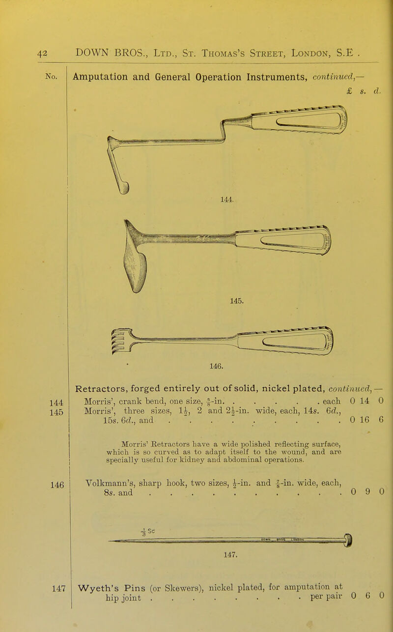 No. Amputation and General Operation Instruments, continued,— £ s. d. 146. Retractors, forged entirely out of solid, nickel plated, continued,— Morris', crank bend, one size, f-in. eack 0 14 Morris', tkree sizes, 1|, 2 and 2^-in. wide, eack, 14s. 6d., 15s. Gd., and 0 16 0 6 Morris' Hetractors have a wide jDolished reflecting surface, which is so curved as to adapt itself to the wound, and are specially useful for kidney and abdominal operations. Volkmann's, skarp kook, two sizes, ^-in. and |-in. wide, eack, 8s. and 0 9 0 147. 147 Wyeth's Pins (or Skewers), nickel plated, for amputation at kip joint per pair 0 6 0