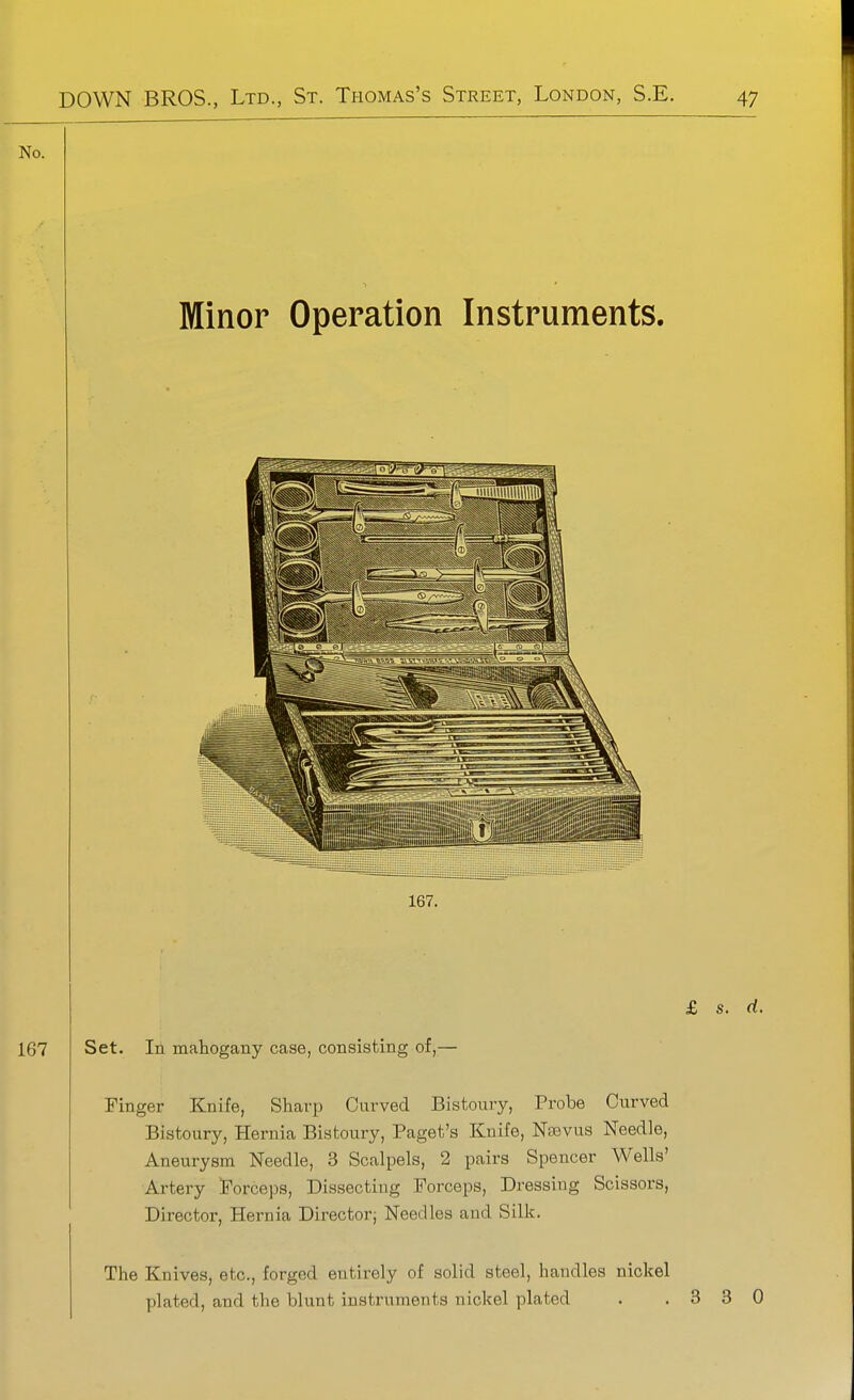 No. Minor Operation Instruments. Finger Knife, Sharp Curved Bistoury, Probe Curved Bistoury, Hernia Bistoury, Paget's Knife, Nsevus Needle, Aneurysm Needle, 3 Scalpels, 2 pairs Spencer Wells' Artery Forceps, Dissecting Forceps, Dressing Scissors, Director, Hernia Director; Needles and Silk. The Knives, etc., forged entirely of solid steel, handles nickel plated, and the blunt instruments nickel plated . ,330