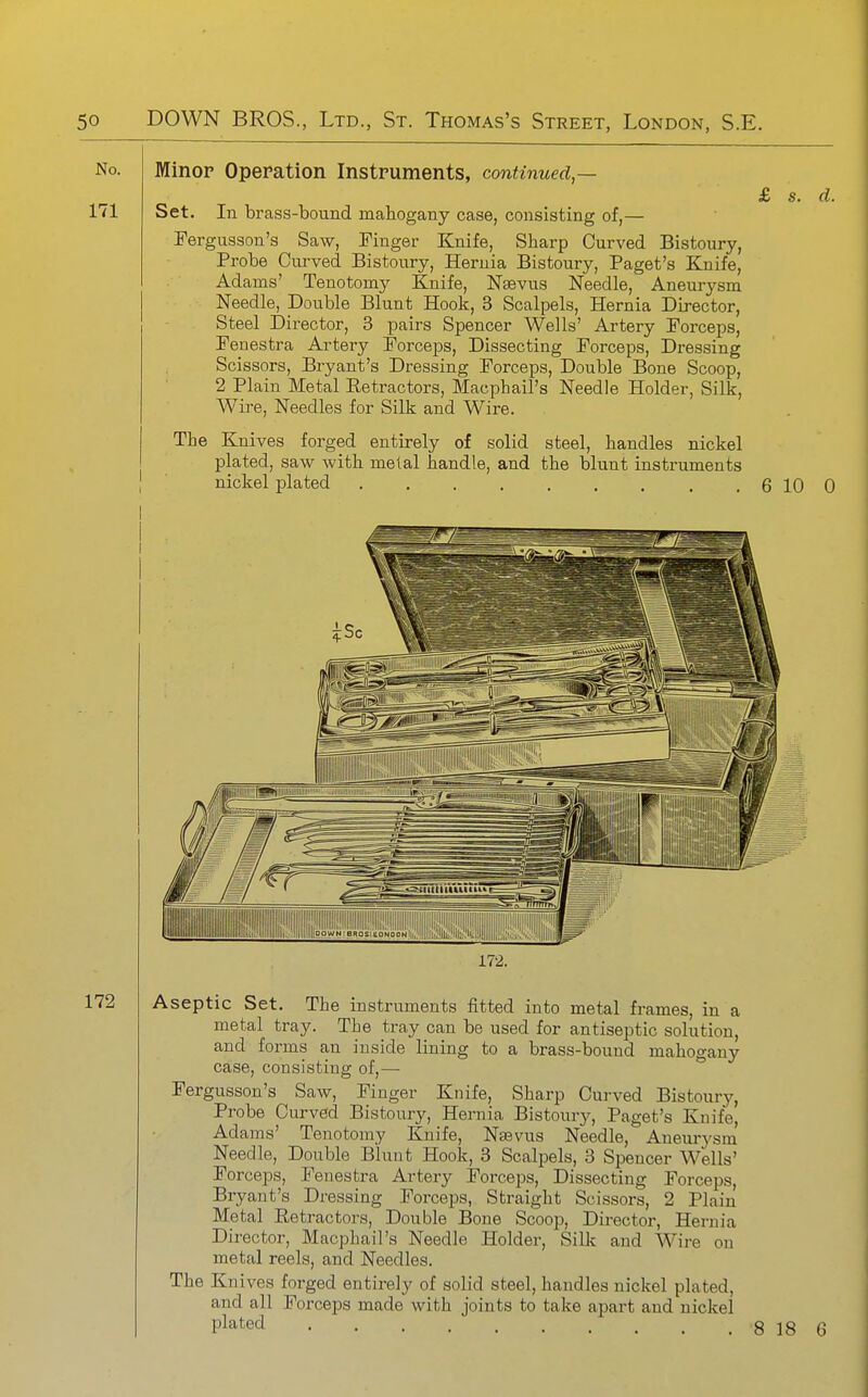 Minor Operation Instruments, continued — £ s. d. Set. In brass-bound mahogany case, consisting of,— Fergusson's Saw, Finger Knife, Sharp Curved Bistoury, Probe Cm-ved Bistoury, Hernia Bistoury, Paget's Knife, Adams' Tenotomy Knife, Nsevus Needle, Aneurysm Needle, Double Blunt Hook, 3 Scalpels, Hernia Director, Steel Director, 3 pairs Spencer Wells' Artery Forceps, Fenestra Artery Forceps, Dissecting Forceps, Dressing Scissors, Bryant's Dressing Forceps, Double Bone Scoop, 2 Plain Metal Retractors, Macphail's Needle Holder, Silk, Wire, Needles for Silk and Wire. The Knives forged entirely of solid steel, handles nickel plated, saw with metal handle, and the blunt instruments I nickel plated . . . . . . . . , 6 10 0 I 172. Aseptic Set. The instruments fitted into metal frames, in a metal tray. The tray can be used for antiseptic solution, and forms an inside lining to a brass-bound mahogany case, consisting of,— Fergusson's Saw, Finger Knife, Sharp Curved Bistoury, Probe Curved Bistoury, Hernia Bistoury, Paget's Knife, Adams' Tenotomy Knife, Nsevus Needle, Aneurysm' Needle, Double Blunt Hook, 3 Scalpels, 3 Spencer Wells' Forceps, Fenestra Artery Forceps, Dissecting Forceps, Bryant's Dressing Forceps, Straight Scissors, 2 Plain Metal Eetractors, Double Bone Scoop, Director, Hernia Director, Macphail's Needle Holder, Silk and Wire on metal reels, and Needles. The Knives forged entirely of solid steel, handles nickel plated, and all Forceps made with joints to take apart and nickel