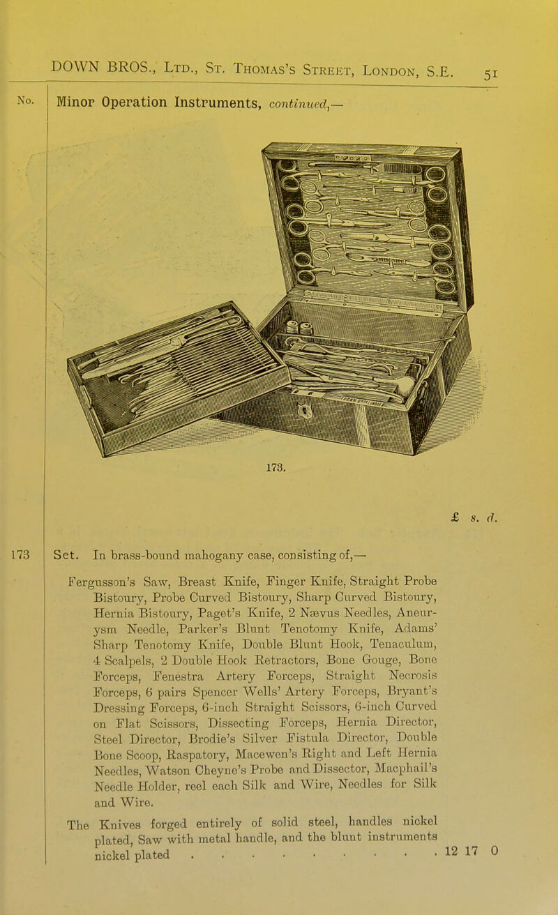 Minor Operation Instruments, continued,— 173. Set. In brass-bound mahogany case, consisting of,— Fergusson's Saw, Breast Knife, Finger Knife, Straight Probe Bistoury, Probe Curved Bistoury, Sharp Curved Bistoury, Hernia Bistoury, Paget's Knife, 2 Nsevus Needles, Aneur- ysm Needle, Parker's Blunt Tenotomy Knife, Adams' Sharp Tenotomy Knife, Double Blunt Hook, Tenaculum, 4 Scalpels, 2 Double Hook Eetractors, Bone Gouge, Bone Forceps, Fenestra Artery Forceps, Straight Necrosis Forceps, 6 pairs Spencer Wells' Artery Forceps, Bryant's Dressing Forceps, 6-inch Straight Scissors, 6-inch Curved on Flat Scissors, Dissecting Forceps, Hernia Director, Steel Director, Brodie's Silver Fistula Director, Double Bone Scoop, Raspatory, Macewen's Right and Left Hernia Needles, Watson Cheyue's Probe and Dissector, Macphail's Needle Holder, reel each Silk and Wire, Needles for Silk and Wire. The Knives forged entirely of solid steel, handles nickel plated, Saw with metal handle, and the blunt instruments nickel plated