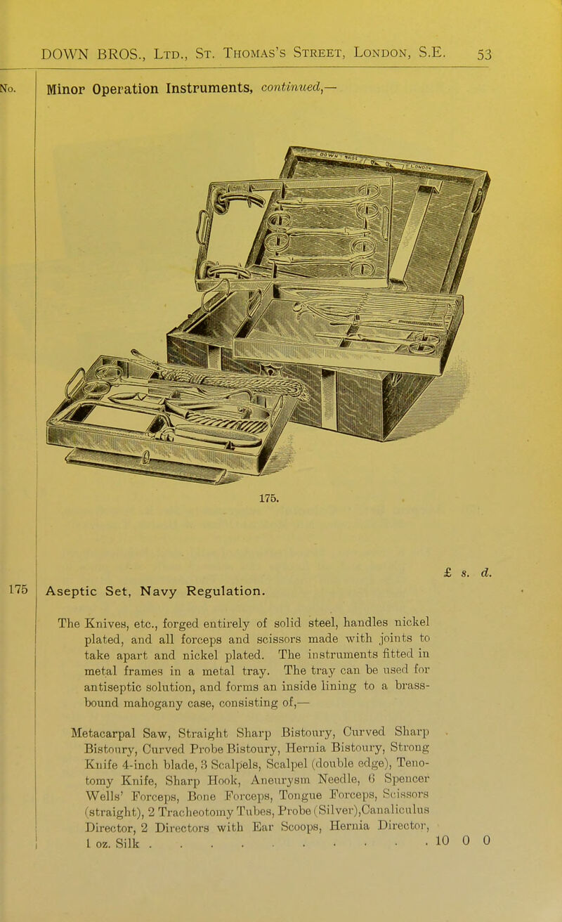 No. Minor Operation Instruments, continued,— 175. 175 Aseptic Set, Navy Regulation. £ s. d. The Knives, etc., forged entirely of solid steel, handles nickel plated, and all forceps and scissors made with joints to take apart and nickel plated. The instruments fitted in metal frames in a metal tray. The tray can be used for antiseptic solution, and forms an inside lining to a brass- bound mahogany case, consisting of,— Metacarpal Saw, Straight Sharp Bistoury, Curved Sharp Bistoury, Curved Probe Bistoury, Hernia Bistoury, Strong Knife 4-inch blade, 3 Scalpels, Scalpel (double edge). Teno- tomy Knife, Sharp Hook, Aneurysm Needle, 6 Spencer Wells' Forceps, Bone Forceps, Tongue Forceps, Scissors (straight), 2 Tracheotomy Tubes, Probe (Silvev),Canaliculus Director, 2 Directors with Ear Scoops, Hernia Director, I oz. Silk 10 0 0