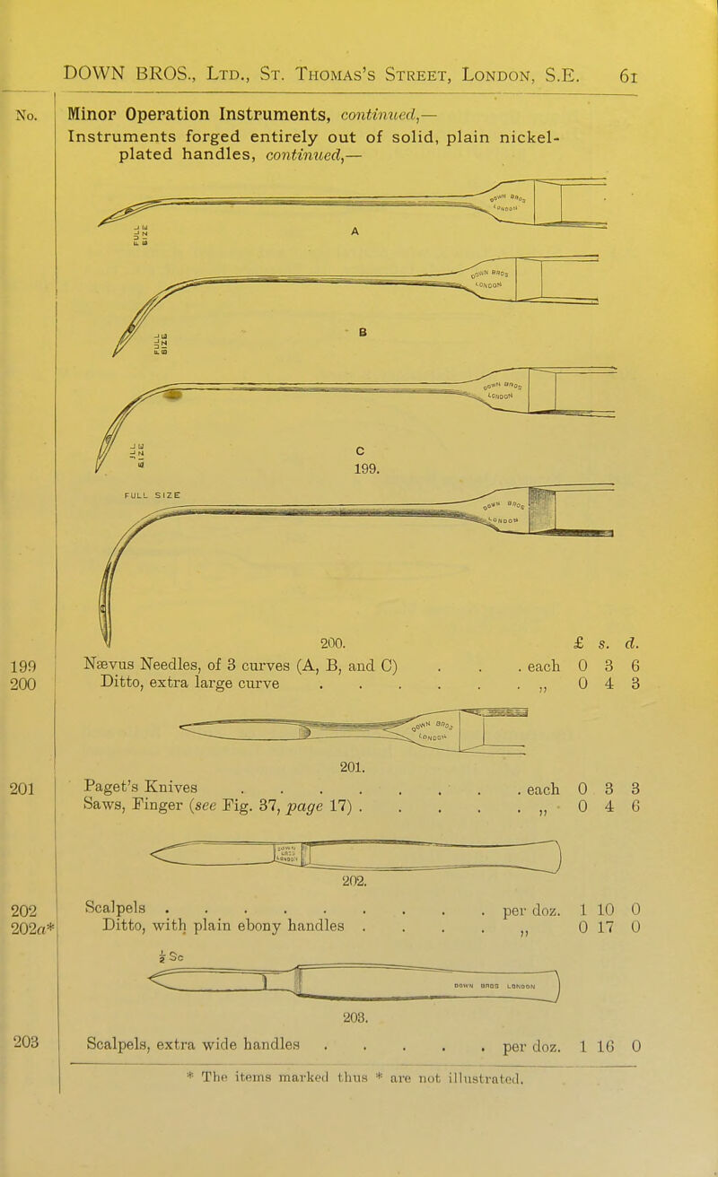 Minor Opepation Instruments, continued — Instruments forged entirely out of solid, plain nickel- plated handles, continued,— N^vus Needles, of 3 curves (A, B, and C) Ditto, extra large curve £ s. d. each 0 3 6 „ 0 4 3 201. Paget's Knives Saws, Finger {see Fig. 37, page 17) . each 0 3 3 .,,046 Scalpels Ditto, with plain ebony handles ■ ^ —4i 203. Scalpels, extra wide handles per doz. 1 10 0 0 17 0 DOWN anas lqni per doz. 1 16 0