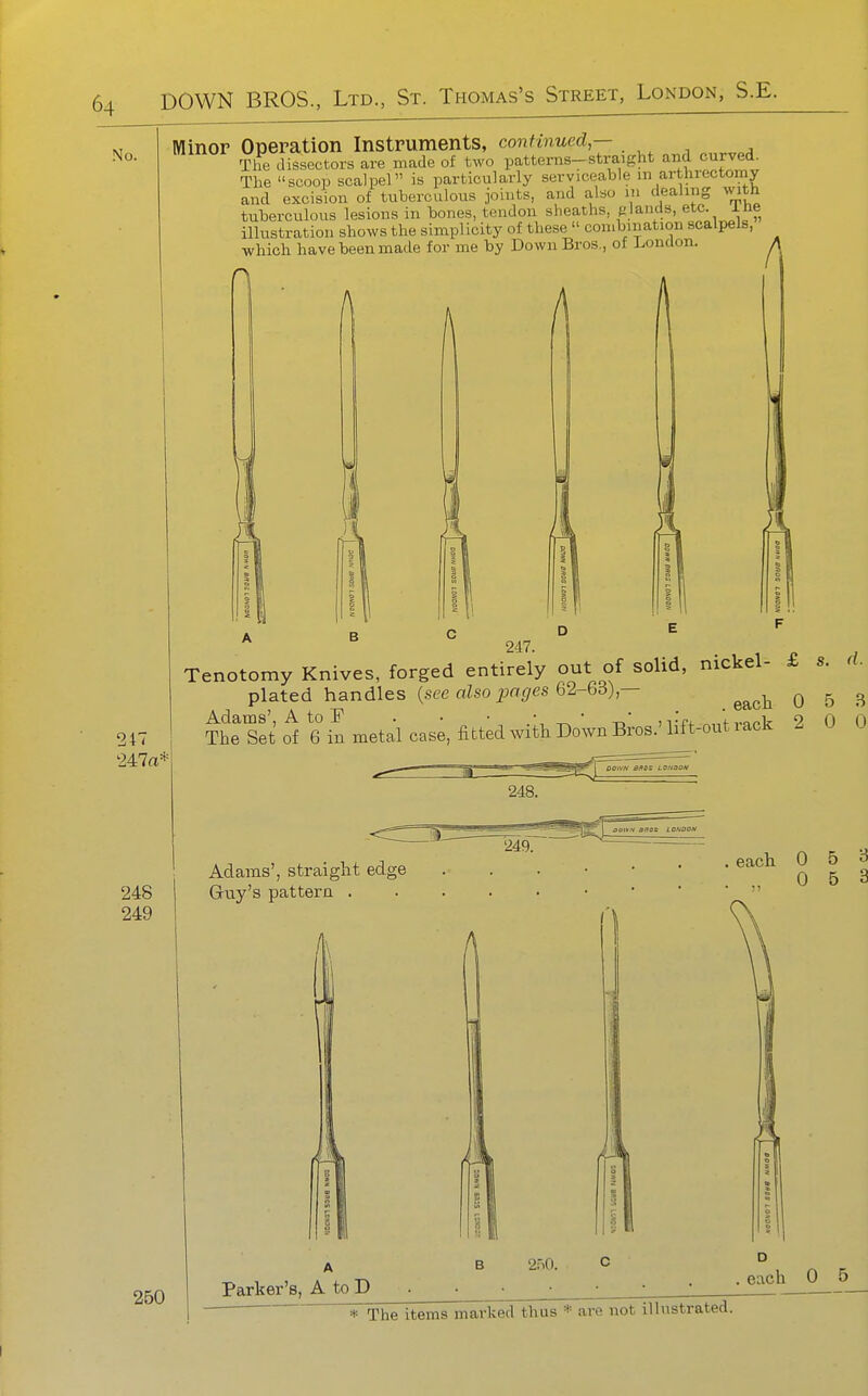 No. Minor Operation Instruments, continued,— The dissectors are made of two patterns-straight and curved. The scoop scalpel is particularly serviceable iii arthrectomy and excision of tuberculous joints, and also m dealing with tuberculous lesions in bones, tendon sheaths, glands, etc. ine illustration shows the simplicity of these  combination scalpels, which have been made for me by Down Bros., of London. A 247. 247 '247a* Tenotomy Knives, forged entirely out of solid, nickel- £ s. d. plated handles (sec aZsoijac/es 62-63),— ^^^^ 0 5 B Thtret^V6%I metal case, fitted wiih Down BiWH^^^^^^^^ 2 0 0 248 249 Adams', straight edge Grtiy's pattern . . each 0 5 3 . ., 0 5 3 250 2.'iO. Parker's, A to D .each 0 5