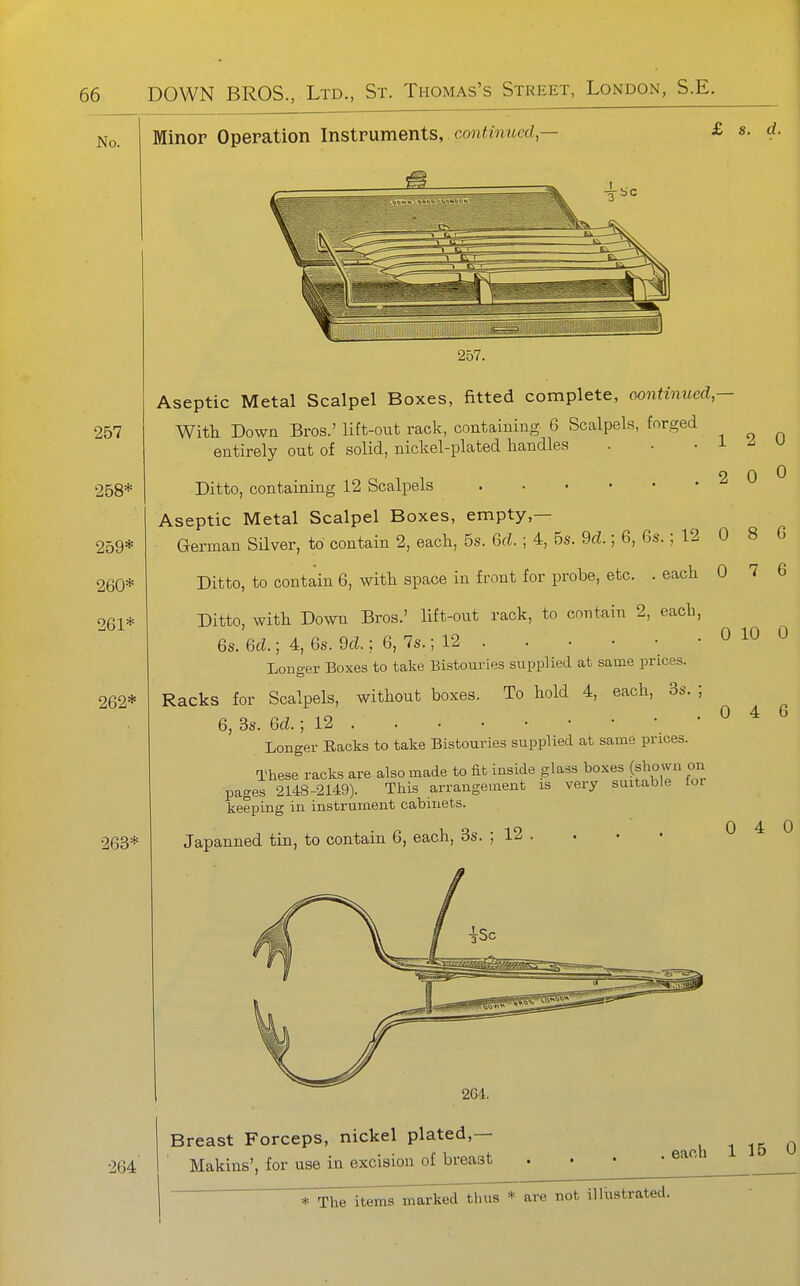 No. Minor Operation Instruments, continued,— £ s. d. 257 258* 259* 260* 261* 262* 263* 264 iiiiiliiiiliiiiiiiiiiiiiiliillllilillllllililliiiiiliiHi^ 257. Aseptic Metal Scalpel Boxes, fitted complete, oontinued- With Down Bros.' lift-out rack, containing 6 Scalpels, forged entirely out of solid, nickel-plated handles . . . i ^ u Ditto, containing 12 Scalpels 2 0 0 Aseptic Metal Scalpel Boxes, empty,— German Silver, to contain 2, each, 5s. 6d.; 4, 5s. 9d.; 6, 6s.; 12 0 8 6 Ditto, to contain 6, with space in front for probe, etc. . each 0 7 6 Ditto, with Down Bros.' lift-out rack, to contain 2, each, 6s. ed.; 4, 6s. dd.; 6, 7s.; 12 Louger Boxes to take Bistouries supplied at same prices. Racks for Scalpels, without boxes. To hold 4, each, 3s. ; 6, Bs. 6d.; 12 Longer Racks to take Bistouries supplied at same prices. These racks are also made to fib inside glass boxes (shown on pages 2148-2149). This arrangement is very suitable toi keeping in instrument cabinets. 0 10 0 0 4 6 Japanned tin, to contain 6, each, 3s. ; 12 . 0 4 0 2G4. Breast Forceps, nickel plated,— Makins', for use in excision of breast .each 1 15 0