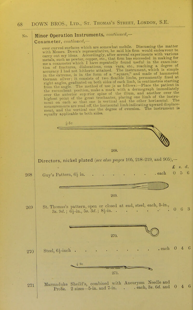 No. Minor Operation Instruments, Coxameter, continued^ continued,— 268 over curved surfaces which are somewhat mobile. Discussing the matter with Messrs. Down's representative, he said his firm would endeavour to carry out my ideas. Accordingly, after several experiments with various metals, such as pewter, copper, etc., that firm has succeeded m making for me a coxameter which I have repeatedly found useful in the examina- tion of fractures, dislocations, coxa vara, etc., reaching a degree ot accuracy I had not hitherto attained. The instrument, which is simple in the extreme, is in the form of a  square, and made of hammered German silver; it consists of two flexible limbs, permanently fixed at ricrht angles, graduated on both sides of each limb, in centimetres starting from the angle. The method of use is as follows:—Place the patient m the recumbent position, make a mark with a dermograph immediately over the anterior superior spine of the ilium, and another oyer the highest point of the great trochanter, placing one limb of the instru- ment on each so that one is vertical and the other horizontal. The measurements are read off, the horizontal limb indicatiiig upward displace- ment, and the vertical one the degree of eversion. The instrument 13 equally applicable to both sides. 268. Directors, nickel plated {see also pages 105, 218-219, and 905),— £ s. d Guy's Pattern, 6| in each 0 5 269. 269 St. Thomas's pattern, open or closed at end, steel, each, 5-in., 3s. 9(Z.; 6|-in., 5s. 3d.; 8|-in -.00 270 Steel, 6^-inch 270. each 0 4 4 sc 271. 271 Marmaduke Sheild's, combined with Aneurysm Needle and Probe. 2 sizes—5-in. and 7-in. . . each, 3s. 6d. and U 4