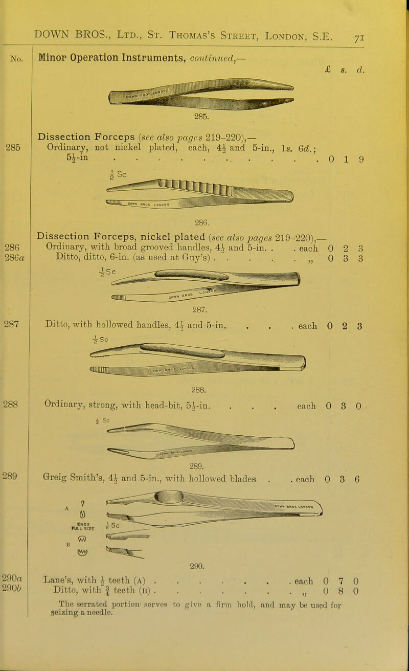 Minor Operation Instruments, continued,- £ 8. d. 285. Dissection Forceps {see also pages 219-220),— Ordinary, not nickel plated, each, 4^ and 5-in., Is. 6d. • ■ . .'.019 286. Dissection Forceps, nickel plated (see also pages 219-220),— Ordinary, with broad grooved handles, Ah and 5-in. . . each 0 2 3 Ditto, ditto, 6-in. (as used at Guy's) . . . . .,,033 Ditto, with hollowed handles, 4| and 5-in. each 0 2 3 288. Ordinary, strong, with head-bit, 5|-in. 5 Sc Greig Smith's, 4.V and 5-in., with holloAved blades 7 CMOS FULL SIZE 1 5\\> each 0 3 0 . each 0 3 6 290. Lane's, with h teeth (a) The serrated portion serves to give a firin hold, and may be used for geizing a needje. each 0 7 0