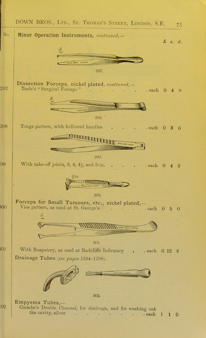 Minor Operation Instruments, continued^— £ s. d. 297. Dissection Forceps, nickel plated, confinved,-- Teale's  Surgical Forcepa  each 0 4 9 298. Tongs pattern, with hollowed handles each 0 3 6 299. With take-off joints, 3, 4, 4|, and 5-in. each 0 4 3 300. Forceps for Small Tumours, etc., nickel plated,— Vice pattern, as used at St. George's .... each 050 With Raspatory, as used at Radcliilfe Infirmary- Drainage Tubes {seejjciges 1294-1298). . each 0 12 e Empyema Tubes,— Coombe's Double Cliannel, for drainage, and for washing ont the cavity, silver each 1 1 Q