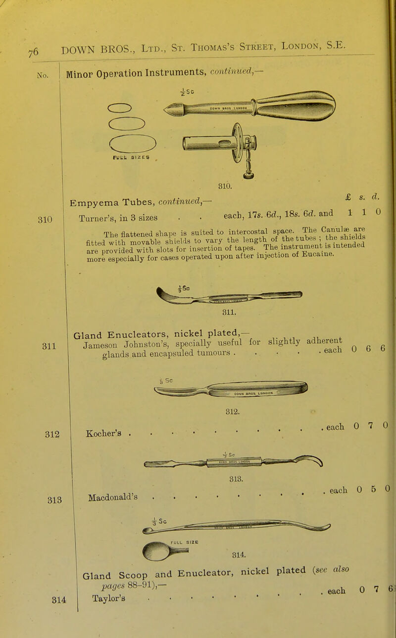 No. I Minor Operation Instruments, contimoed, 310 311 312 FUL-b SIZES 310. £ s d Empyema Tubes, continued — Turner's, in 3 sizes . . each, 17s. 6d., 18s. 6d. and 1 1 0 The flattened shape is suited to intercostal , ;^,^^^thTSiel^^^ fitted with movable shields to vary the length of the tubes the smeias ai lrlvSed with slots for insertion of tapes.. T^^f.i-^^r^ent .s mtende^ more especially for cases operated upon after injection of Eucame. 313 311. Gland Enucleators, nickel plated,— Jameson Johnston's, specially useful for slightly adherent lands and encapsuled tumours each 0 6 6 312. Kocher's . .eacli 0 7 0 313. Macdonald's each 0 5 314 Gland Scoop and Enucleator, nickel plated {see also pcujcs 88-91),- ^ ^^^^ Q rj Taylor's