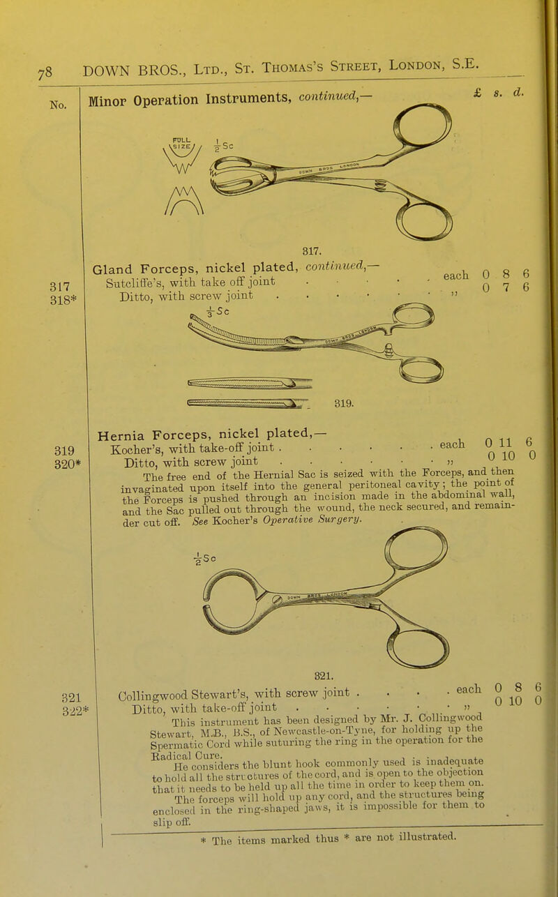 No. Minor Operation Instruments, continued — £ s. d. POLL 317 318* Gland Forceps, nickel plated, continued^— S-atcliffe's, with talie off joint Ditto, with screw joint . . . • each 0 8 6 „ 0 7 6 319 320* each 0 11 0 10 Hernia Forceps, nickel plated,— Kocher's, with take-off joint .... Ditto, with screw joint .... ■, , The free end of the Hernial Sac is seized with the Forceps, and then invaginated npon itself into the general peritoneal cavity; the point of the forceps is pushed through an incision made m the abdominal wall, and the Sac pulled out through the wound, the neck secured, and remain- der cut off. See Kocher's Operative Surgery. 321 322* Collin gwood Stewart's, with screw joint .... each Ditto, with take-off joint » This instrument has been designed by Mr. J. Collmgwood Stewart, M.B., B.S., of Newcastle-on-Tyne, for holding up the Spermatic Cord while suturing the ring in the operation for the ■^^^He^conskiers the blunt hook commonly used is inadequate to hold all the stri ctures of the cord, and is open to the objection that t needs to be held up all the time in order to keep them on. The forceps will hold up any cord, and the structures being enclosed in the ring-shaped jaws, it is impossible for them to slip off. ^ * The items marked thus * are not illustrated. 8 10 6 0