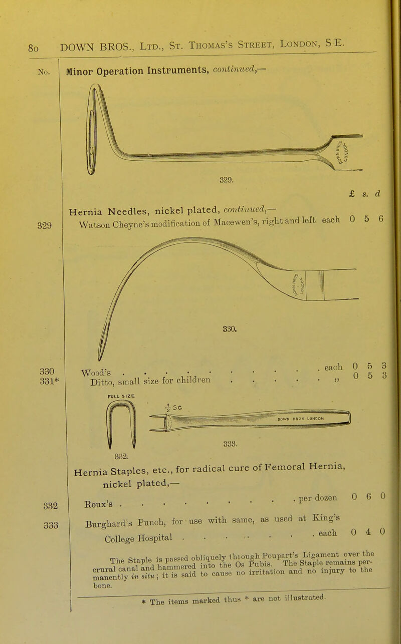 Minor Operation Instruments, contimoed,— 329. £ s. d Hernia Needles, nickel plated, continued,— Watson Oheyne's modification of Macewen's, right and left each 0 5 G 330 331* 332 333 Wood's . • • • • Ditto, small size for children . each 0 5 3 . ..053 FULL SIZE 3a2. Hernia Staples, etc., for radical cure of Femoral Hernia, nickel plated,— „ , . . per dozen 0 6 0 Roux's ^ Burghard's Punch, for use with same, as used at King's ^ TT -J- 1 ... each 040 College Hospital rrv o^.= r,l« i« m«ed obliquely thiough Poupart's Ligament over the The Staple ^« P^^'^^J^f the Os Pubis. The Staple remains per- SnXilSu'rtTrafd t^ cause no irritation and no injury to the bone.