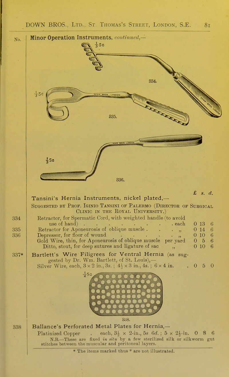 Minop Operation Instpuments, continued,— Tansini's Hernia Instruments, nickel plated,— Suggested by Prof. Iginio Tansini of Palermo (Director of Surgical Clinic in the Royal University.) Retractor, for Spermatic Cord, with weighted handle (to avoid use of hand) ........ each Retractor for Aponeurosis of oblique muscle . . . „ Depressor, for floor of wound . . . . . „ Gold Wire, thin, for Aponeurosis of oblique muscle per yard Ditto, stout, for deep sutures and ligature of sac ,, Bartlett's Wire Filigrees for Ventral Hernia (as gested by Dr. Wm. Bartlett, of St. Louis),— Silver Wire, each, 3x2 in., 3s. ; 4^ x 3 in., 4s. ; 6x4 in. sug- 0 0 0 0 0 13 14 10 5 10 6 6 6 6 6 0 6 0 ays. Ballance's Perforated Metal Plates for Hernia,— Platinized Copper . each, 3^ x 2-in., 5s 6cZ. : 5 x 2^-in. 0 8 6 N.B.—These are fixed in situ by a few sterilized silk or silkworm gut stitches between the muscular and peritoneal layers.