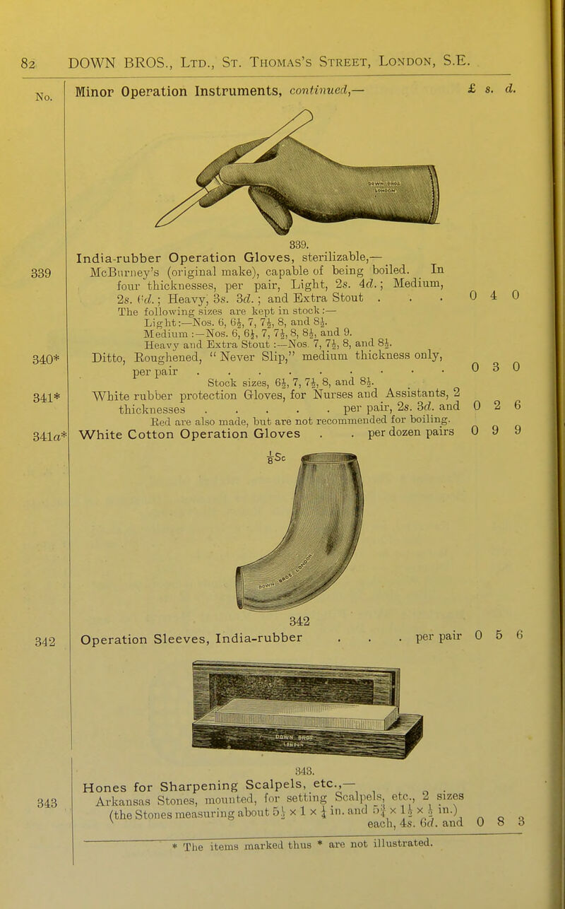 No. Minor Operation Instruments, continued — £ 8. d. 339 340* 341* 341a* India-rubber Operation Gloves, sterilizable,— McBnrney's (original make), capable of being boiled. In four thicknesses, per pair, Light, 2s. 4d.; Medium, 2s. i'd.; Heavy, 3s. M. ; and Extra Stout . The following sizes are kept in stock :— Light:—Nos. 6, 6^, 7, 7J, 8, and 8J. Medimn :-Nos. 6, SJ, 7, 7^, 8, 8^, and 9. Heavy and Extra Stout :—Nos. 7, 7^, 8, and 8i. Ditto, Eoughened,  Never Slip, medium thickness only, per pair Stock sizes, 6^, 7, 7|, 8, and 8i. White rubber protection Gloves, for Nurses and Assistants, 2 thicknesses per pair, 2s. Sd. and Red are also made, but are not recommended for boiling. White Cotton Operation Gloves . . per dozen pairs 0 4 0 0 3 0 0 2 6 0 9 9 342 Operation Sleeves, India-rubber per pair 0 5 6 343 Hones for Sharpening Scalpels, etc.,— Arkansas Stones, mounted, for setting Scalpels etc 2 sizes (the Stones measuring about S, x 1 x 4 in. and i)^ x l.V x^ m.) ^ each, 4s. G«. and 0 o o