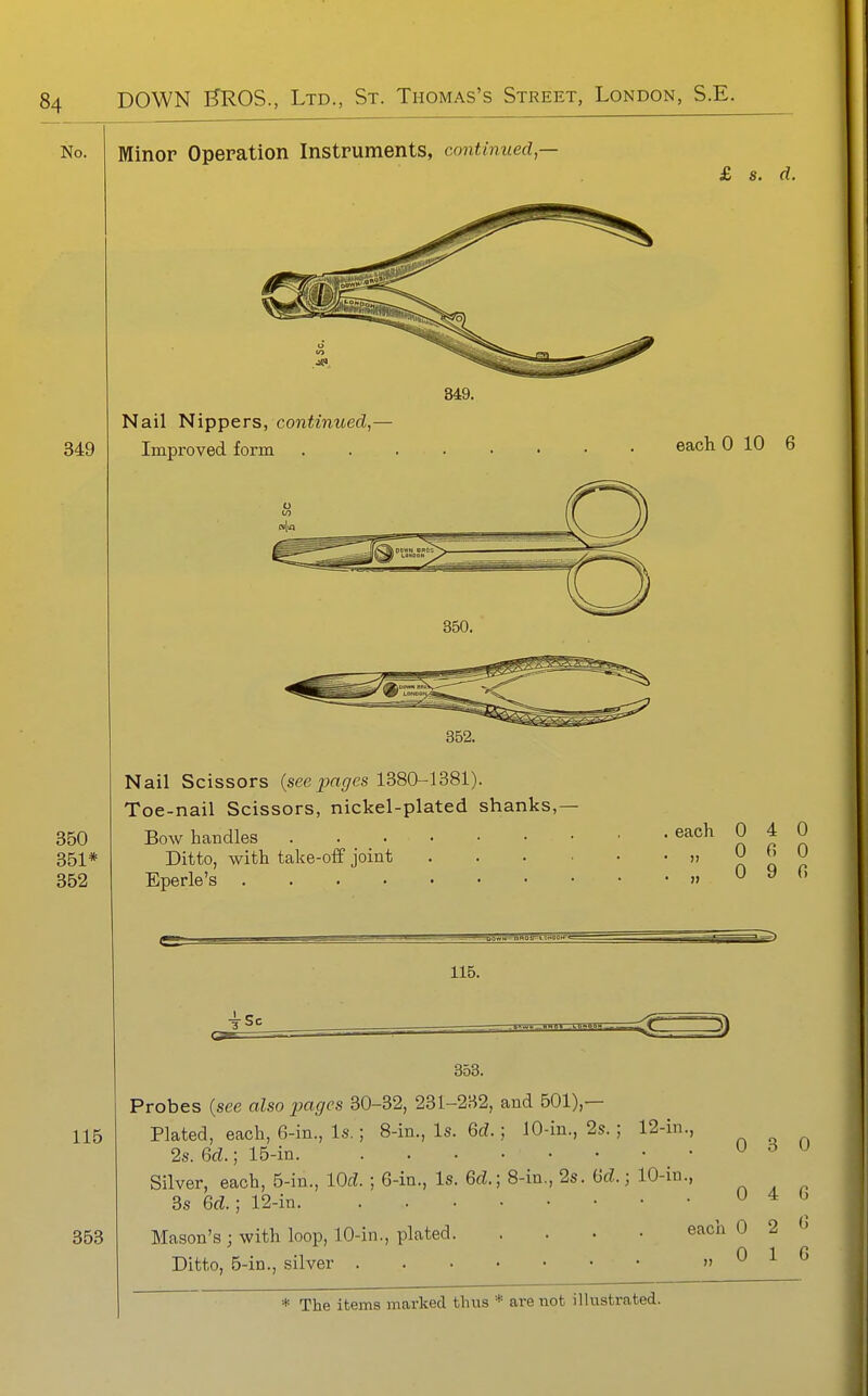 No. Minor Operation Instruments, continued,— 115 353 Nail Nippers, continued,- Improved form 350. 352. Nail Scissors {seepages 1380-1381). Toe-nail Scissors, nickel-plated shanks,- Bow handles Ditto, with take-off joint Eperle's 115. £ s. d. each 0 10 6 each 0 4 0 „ 0 fi 0 0 9 fi 3) 353. Probes {see also pages 30-32, 231-232, and 501),— Plated, each, 6-in., Is.; 8-in., Is. 6rf.; 10-in., 2s. ; 12-in., 2s. Gd.; 15-in • Silver, each, 5-in., lOd. ; 6-in., Is. 6d.] 8-in., 2s. iid.; 10-in., 3s Gd.; 12-in Mason's ; with loop, 10-in., plated Ditto, 5-in., silver 0 4 G each 0 2 (5 0 1 G