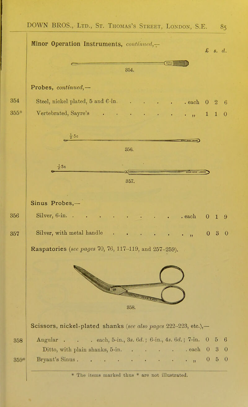 Minor Operation Instruments, continued,— £ s. d. 354. Probes, continued,— Steel, nickel plated, 5 and 6-in. Vertebrated, Sayre's each 0 2 6 „ 110 r5c 356. 357. Sinus Probes,- Silver, 6-in. . Silver, with metal handle Raspatories (seepages 70, 76, 117-119, and 257-269). each 0 19 0 3 0 358. Scissors, nickel-plated shanks (see also pages 222-223, etc.),— Angular . . . each, 5-in., 3s. Gd.; 6-in., 4s. Gd.; 7-in. 0 6 6 Ditto, with plain shanks, 5-in each 0 3 0 Bryant's Sinus ,,050