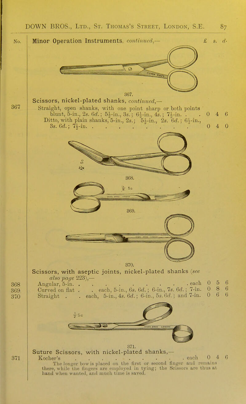 Minor Operation Instruments, continued, 367. Scissors, nickel-plated shanks, continued,— Straight, open shanlis, with one point sharp or both points blunt, 5-in., 2s. GcZ.; 5|-in., 3s.; 6^-in., 4s.; 7-i--in. . Ditto, with plain shanks, 5-in., 2s.; 5i-in., 2s. 6cZ.; 6i-in., 3s. Qd.; 7|-in 0 4 6 0 4 0 370. Scissors, with aseptic joints, nickel-plated shanks {see also page 223),— Angular, 5-in each 0 5 6 Curved on flat. . each, 5-in., 6s. 6d. : 6-in., 7s. 6(Z.; 7-in. 0 8 6 Straight . each, 5-in., 4s. 6rf.; 6-in., 5s.6(Z.; and 7-in. 0 6 6 371. Suture Scissors, with nickel-plated shanks,— Kocher's each 0 4 The longur bow is ijlaced on the first or second finger and remains there, while the fingers are employed in tying; the Scissors are tlius at liand when wanted, and much time is saved.