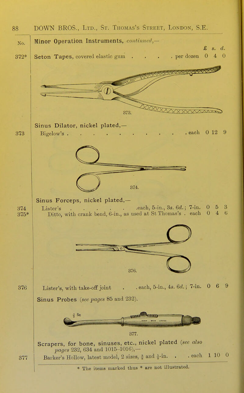 No. 372* Minor Operation Instruments, continued,— Seton Tapes, covered elastic gum . £ s. d. per dozen 0 4 0 373 Sinus Dilator, nickel plated,— Bigelow's each 0 12 9 374 375* 376 377 Sinus Forceps, nickel plated,— Lister's each, 5-in., 3s. 6d.; 7-in, 0 5 3 Ditto, with crank bend, 6-in., as used at St Thomas's . each 0 4 G Lister's, with take-off joint . . each, 5-in., 4s. 6rf.; 7-in. 0 6 9 Sinus Probes (see pages 85 and 232). 377. Scrapers, for bone, sinuses, etc., nickel plated (see also pages 232, 634 and 1015-1016),— Barker's Hollow, latest model, 2 sizes, ^ and i-in. . . each 1 10 0