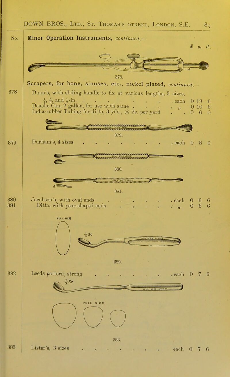 No. Minop Operation Instruments, continued^- £ s. d. Scrapers, for bone, sinuses, etc., nickel plated, continued,— Dunn's, with sliding handle to fix at various lengths, 3 sizes, h h and |-in each 0 19 6 Douche Can, 2 gallon, for use with same . . . , 0 10 G India-rubber Tubing for ditto, 3 yds., @ 2s. per yard . .060 NOTiNOi sown HA^no Durham's, 4 sizes 379. each 0 8 G 380. ^ DOWH BROS LONDOM I .lacobson's, with oval ends Ditto, with pear-shaped ends 381. each 0 6 G 0 6 G FULL Size Leeds pattern, strong 382. . each 0 7 6 FULL SIZ E Lister's, 3 sizes each 0 7 6