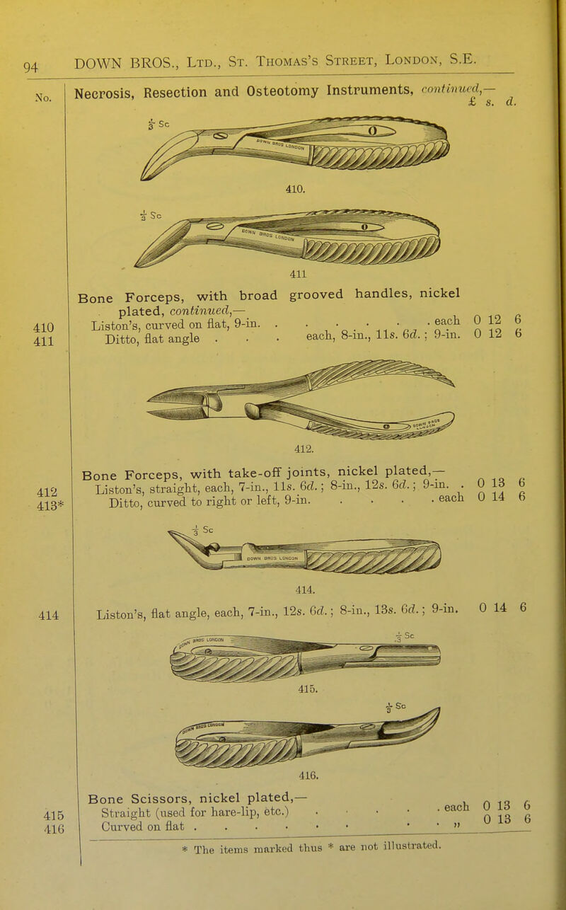 No. Necrosis, Resection and Osteotomy Instruments, continued — £ s. a. 410. 411 410 411 412 413* 414 415 416 Bone Forceps, with broad grooved handles, nickel plated, continued,— r^ m £> Liston's, curved on flat, 9-iii. . ^^.^^ ^ ^ Ditto, flat angle . . • each, 8-in., lis. bd.; 9-in. 0 12 b 412. Bone Forceps, with take-off joints, nickel plated,— Liston's, straight, each, 7-in., lis. 6d.; 8-in., 12s. 6d.; 9-in. 0 13 6 Ditto, curved to right or left, 9-in each 0 14 6 414. Liston's, flat angle, each, 7-in., 12s. Gd.; 8-in., 13s. Gd.; 9-in. 0 14 6 416. Bone Scissors, nickel plated,— Straight (used for hare-lip, etc.) Curved on flat . . . • each 0 13 6 0 13 6