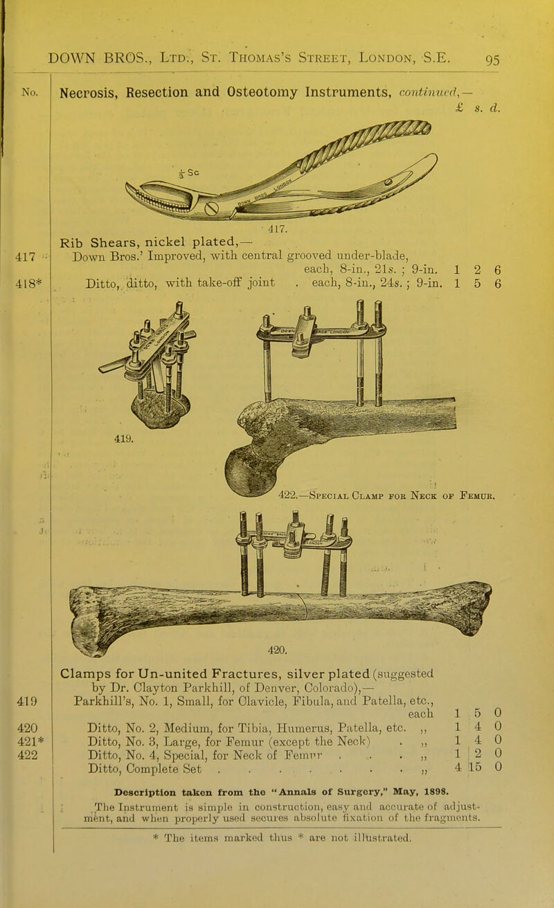 Necrosis, Resection and Osteotomy Instruments, continued,— £ s. d. ■ 417. Rib Shears, nickel plated,— Down Bros.' Iraproved, with central grooved under-blade, each, 8-in., 21s. ; 9-in. 12 6 Ditto, ditto, with take-off joint . each, 8-in., 24s. ; 9-in. 15 6 419. ■122.—Special Clamp foe Neck of Femur. Clamps for Un-united Fractures, silver plated (suggested by Dr. Clayton Parkhill, of Denver, Coloj'ado),— Parkhill's, No. 1, Small, for Clavicle, Fibula, and Patella, etc., each 15 0 Ditto, No. 2, Medium, for Tibia, Humerus, Patella, etc. ,, 14 0 Ditto, No. 3, Large, for Femur (except the Neck) . 14 0 Ditto, No. 4, Special, for Neck of Femrr . . . „ 112 0 Ditto, Complete Set „ 4 15 0 Description taken from the Annals of Surgery, May, 1898. ; .The Inatrurnent is simple in coustrucfcion, easy and accurate of adjust- ment, and when properly used secures absolute fixation of the fragments.