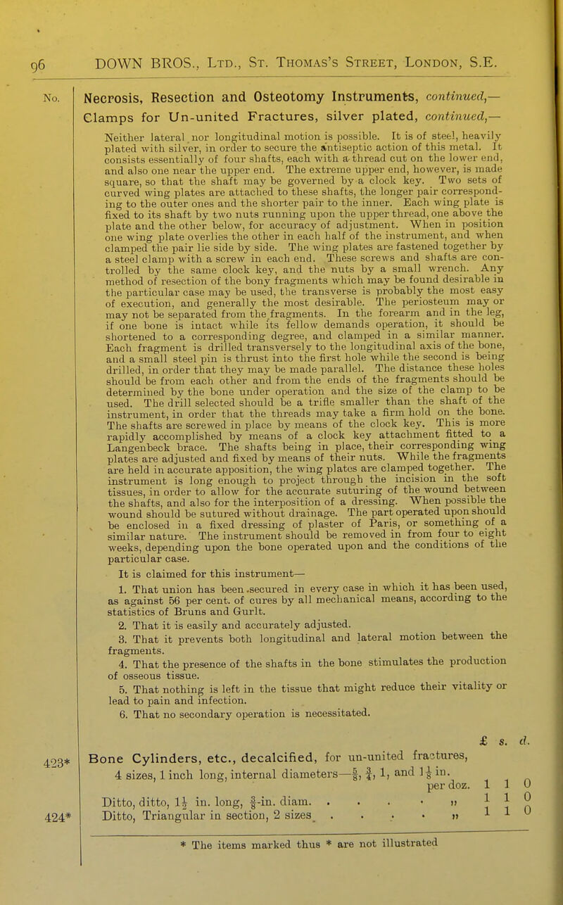 Necrosis, Resection and Osteotomy Instruments, continued — Clamps for Un-united Fractures, silver plated, continued,— Neither lateral , nor longitudinal motion is possible. It is of steel, heavily plated with silver, in order to secure the antiseptic action of this metal. It consists essentially of four shafts, each witli a thread cut on the lower end, and also one near the upper end. The extreme upper end, however, is made square, so that the shaft may be governed by a clock key. Two sets of curved wing plates are attached to these shafts, the longer pair correspond- ing to the outer ones and the shorter pair to the inner. Each wing plate is fixed to its shaft by two nuts running upon the upper thread, one above the plate and the other below, for accuracy of adjustment. When in position one wing plate overlies the other in each half of the instrument, and when clamped the pair lie side by side. The wing plates are fastened together by a steel clamp with a screw in each end. These screws and shafts are con- trolled by the same clock key, and the nuts by a small wrench. Any method of resection of the bony fragments which may be found desirable in the particular case may be used, the transverse is probably the most easy of execution, and generally the most desirable. The periosteum may or may not be separated from the.fragments. In the forearm and in the leg, if one bone is intact while its fellow demands operation, it should be shortened to a corresponding degree, and clamped in a similar manner. Each fragment is drilled transversely to the longitudinal axis of the bone, and a small steel pin is thrust into the fii'st hole while the second is being drilled, in order that they may be made parallel. The distance these holes should be from each other and from the ends of the fragments should be determined by the bone under operation and the size of the clamp to be used. The drill selected should be a trifle smaller than the shaft of the instrument, in order that the threads may take a firm hold on the bone. The shafts are screwed in place by means of the clock key. This is more rapidly accomplished by means of a clock key attachment fitted to a Langenbeck brace. The shafts being in place, their corresponding wing plates are adjusted and fixed by means of their nuts. While the fragments are held in accurate apposition, the wing plates are clamped together. The instrument is long enough to project through the incision in the soft tissues, in order to allow for the accurate suturing of the wound between the shafts, and also for the interposition of a dressing. When possible the wound should be sutured without drainage. The part operated upon should be enclosed in a fixed dressing of plaster of Paris, or something of a similar nature. The instrument should be removed in from four to eight weeks, depending upon the bone operated upon and the conditions of the particular case. It is claimed for this instrument— 1. That union has been .secured in every case in which it has been used, as against 56 per cent, of cures by all mechanical means, according to the statistics of Bruns and Gurlt. 2. That it is easily and accurately adjusted. 3. That it prevents both longitudinal and lateral motion between the fragments. 4. That the presence of the shafts in the bone stimulates the production of osseous tissue. 5. That nothing is left in the tissue that might reduce their vitality or lead to pain and infection. 6. That no secondary operation is necessitated. 423* 424* Bone Cylinders, etc., decalcified, for un-united fractures, 4 sizes, 1 inch long, internal diameters—|, |, 1, and 1^ in. per doz. Ditto, ditto, 1\ in. long, f-in. diam. ... • i> Ditto, Triangular in section, 2 sizes_ ...•»> £ s. d. 0 0 0 1