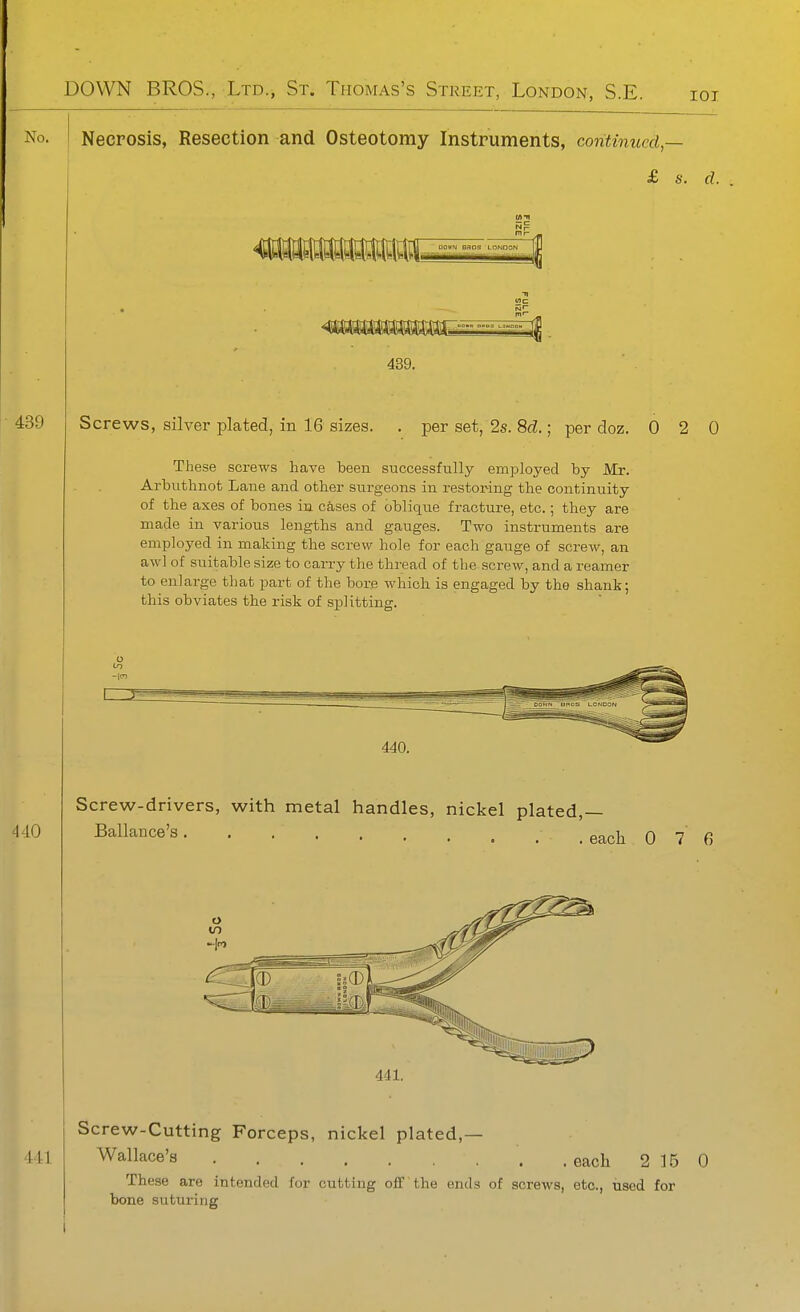 No. Necrosis, Resection and Osteotomy Instruments, continued — £ s. d. 439. 439 Screws, silver plated, in 16 sizes. . per set, 2s. 8tZ.; per doz. 0 2 0 These screws have been successfully employed by Mr. Arbuthnot Lane and other surgeons in restoring the continuity of the axes of bones in cases of oblique fracture, etc.; they are made in various lengths and gauges. Two instruments are employed in making the screw hole for each gauge of screw, an awl of suitable size to carry the thread of the screw, and a reamer to enlarge that part of the bore which ia engaged by the shank; this obviates the risk of splitting. 440 Screw-drivers, with metal handles, nickel plated,— Ballance's each 0 7 6 441, Screw-Cutting Forceps, nickel plated,— 441 Wallace's . each 2 15 0 These are intended for cutting off the ends of screws, etc., used for bone suturing