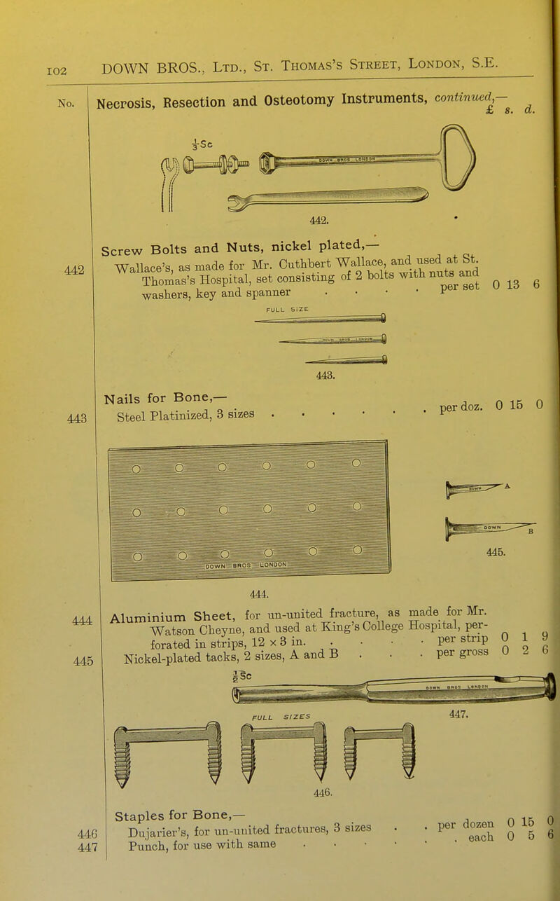 No. Necrosis, Resection and Osteotomy Instruments, continued^- ^ 442 443 444 445 442. Screw Bolts and Nuts, nickel plated,— Wallace's, as made for Mr. Cuthbert Wallace and used at St. Thomas's Hospital, set consisting of 2 bolts witbnuts^and ^ ^ washers, key and spanner . . • • y FULL SiZE 443. Nails for Bone,— Steel Platinized, 3 sizes per doz. 0 15 0 445. 444. Aluminium Sheet, for tm-united fracture as made for Mr. Watson Cheyne, and used at King's College Hospital, per- forated in strips, 12x3 in. ■ • • • per strip 0 Nickel-plated tacks, 2 sizes, A and B . . • per gross 0 1 2 9 6 446 447 Staples for Bone,— Dujarier's, for un-united fractures, 3 sizes Punch, for use with same per dozen 0 15 0 . each 0 5 6