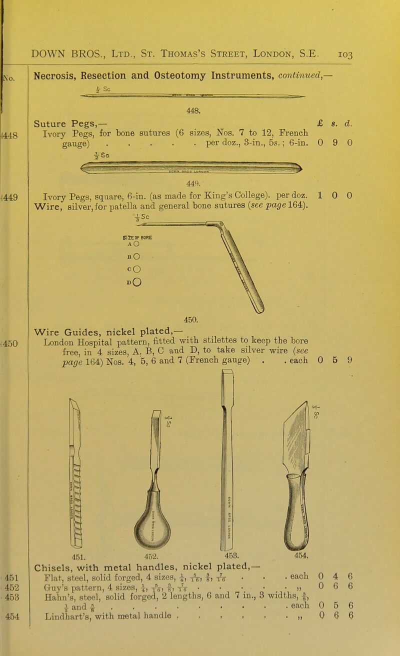 Necrosis, Resection and Osteotomy Instruments, continued,- 448. Suture Pegs,— £ s. d. Ivory Pegs, for bone sutures (6 sizes, Nos. 7 to 12, French gauge) per doz., 3-in., 5s.; 6-in. 0 9 0 449. Ivory Pegs, square, 6-in. (as made for King's College), per doz. 10 0 Wire, silver, for patella and general bone sutures (see page 164). 4Sc SI2E0F BORE AO bO CO 450. Wire Guides, nickel plated,— London Hospital pattern, fitted with stilettes to keep the bore free, in 4 sizes, A. B, C and D, to take silver wire (see page 164) Nos. 4, 5, 6 and 7 (French gauge) . . each 0 5 9 n V 454. each 451. 452. 453. Chisels, with metal handles, nickel plated,— Flat, steel, solid forged, 4 sizes, i, yVi f> • Guy's pattern, 4 sizes, \, -^^a, f, to » Hahn's, steel, solid forged, 2 lengths, 6 and 7 in., 3 widths, |, J- and ^ each Lindhart's, with metal handle ,,,,..„ 0 0 0 0 4 6 5 6 6 6 6 6