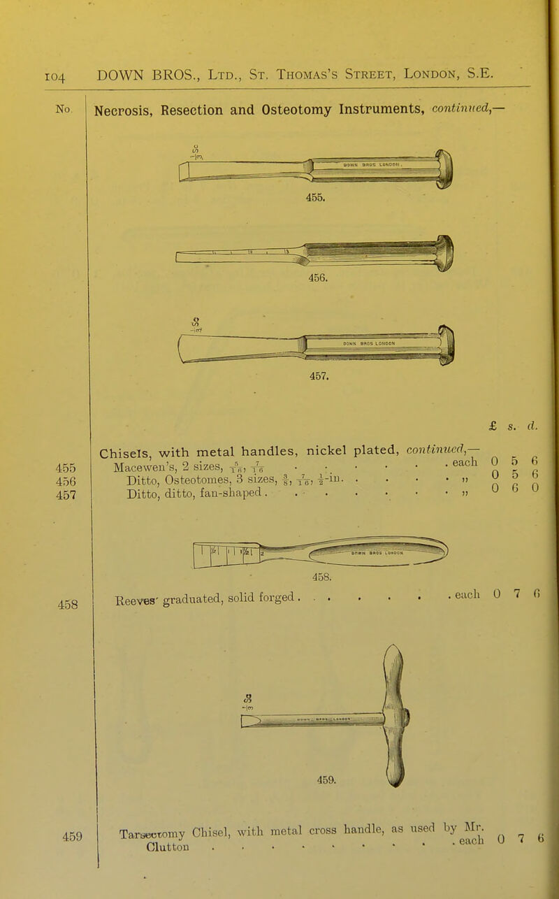 No Necrosis, Resection and Osteotomy Instruments, continued,— 456. £ s. d. Chisels, with metal handles, nickel plated, continued,— - - each 0 5 6 0 5 6 0 G 0 455 Macewen's, 2 sizes, -f^, yV 456 Ditto, Osteotomes, 3 sizes, f, yV> i-i- 457 Ditto, ditto, faa-sliaped. . ■ . 458 Reeves' graduated, solid forged , 458. . each 0 7 6 459 -It., 459. TarBectomy Chisel, with metal cross handle, as used by Mr. Glutton ^^^^