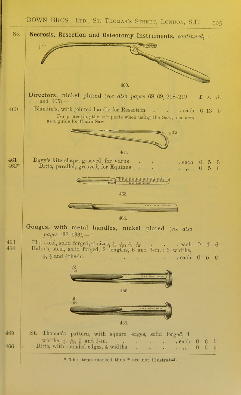 No. Necrosis, Resection and Osteotomy Instruments, continued,— • Sc 460. Directors, nickel plated (see also pages 68-69, 218-219 £ s. d. aud 905),— Blandin's, with jointed handle for Resection . . . each 0 13 G For protecting the soft parts when using the Saw, also acts as a guide for Chain Saw. 461. Davy's kite shape, grooved, for Varus Ditto, parallel, grooved, for Equinus . each 0 5 3 0 5 6 463. 464. Gouges, with metal handles, nickel plated (see also pages 132-133),— Plat steel, solid forged, 4 sizes, J, ^, |, . , . each 0 4 6 Hahn's, steel, solid forged, 2 lengths, 6 and 7-in. ; 3 widths, I, -i and fths-in each 0 5 6 465. St. Thomas's pattern, with square edges, solid forged, 4 widths, ^, VV, f, and J-in each 0 6 6 Ditto, with rounded edges, 4 widths . . . « „ 0 G 6