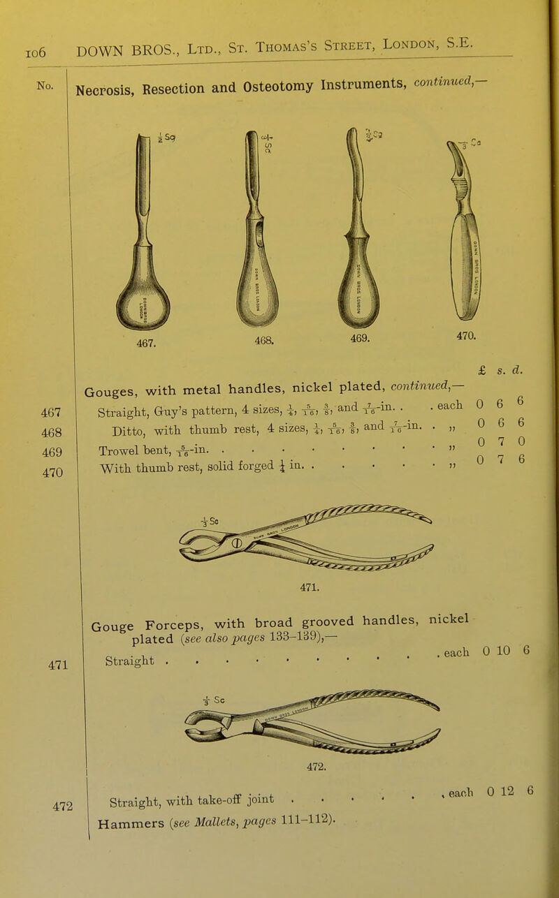 Necrosis, Resection and Osteotomy Instruments, continued, 467 468 469 470 471 467. 468. 470. £ s. d. Gouges, with metal handles, nickel plated, continued — Straight, Guy's pattern, 4 sizes, i, A, f, and A-iJi-• ■ ^^^^ 0 6 6 Ditto, with thumb rest, 4 sizes, i, ^, |, and y\-in. . „ 0 6 6 Trowel bent, ^^-in  0 7 6 With thumb rest, solid forged ^ in » ^ 471. Gouge Forceps, with broad grooved handles, nickel plated {see also pages 133-lji9),— . each 0 10 6 Straight 472. 472 Straight, with take-off joint . Hammers {see Mallets, pages 111-112).