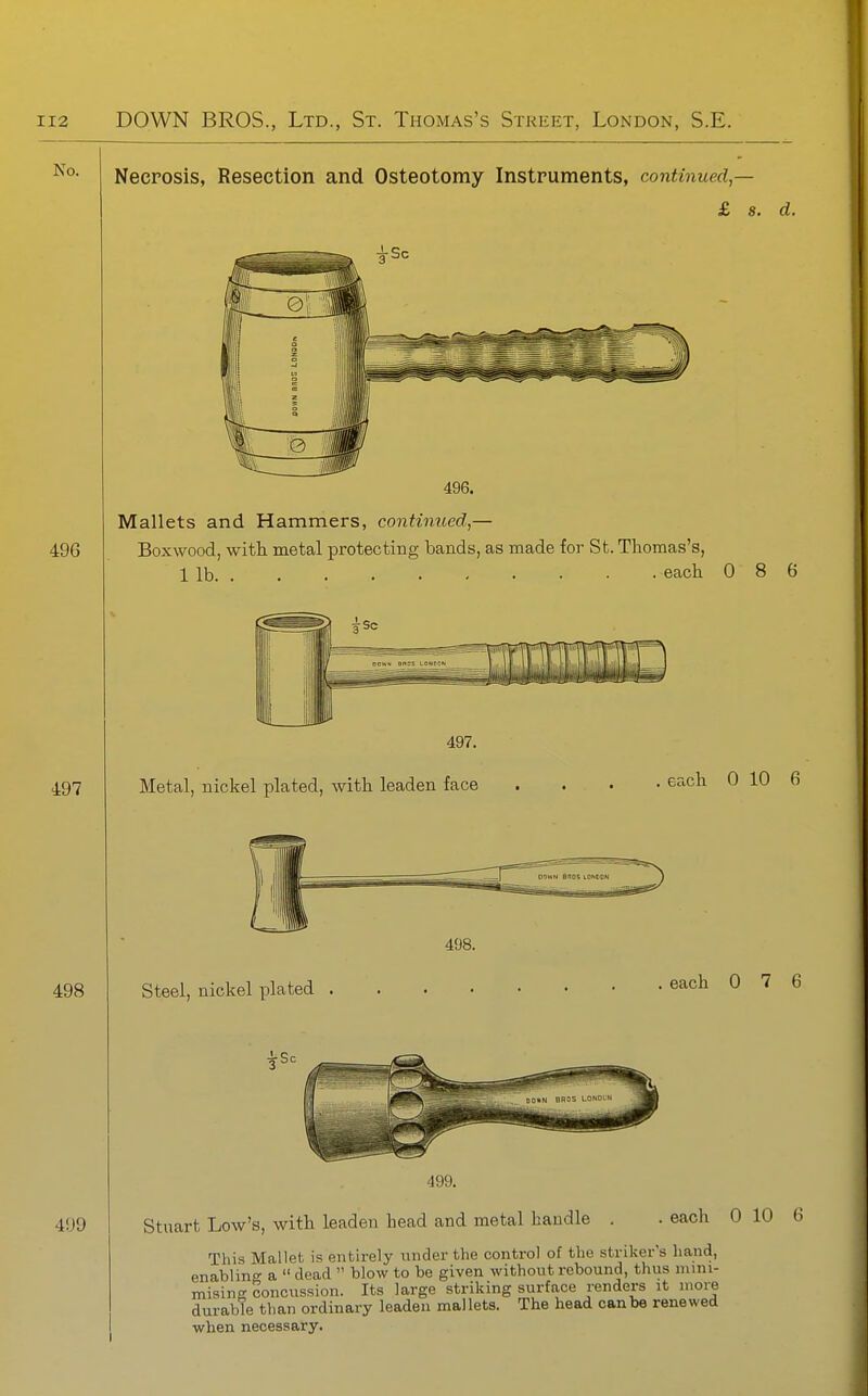 No. Necrosis, Resection and Osteotomy Instruments, continued — £ s. d. Mallets and Hammers, continued,— 496 Boxwood, with metal protecting bands, as made for St. Thomas's, 1 lb each 0 8 6 497 497. Metal, nickel plated, with leaden face each 0 10 6 498 499 498. Steel, nickel plated 499. each 0 7 6 Stuart Low's, with leaden head and metal handle . . each 0 10 6 This Mallet is entirely under the control of the striker's hand, enabling a  dead  blow to be given without rebound, thus nuni- misina; concussion. Its large striking surface renders it more durable than ordinary leaden mallets. The head can be renewed when necessary.